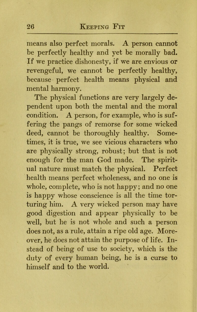 means also perfect morals. A person cannot be perfectly healthy and yet be morally bad. If we practice dishonesty, if we are envious or revengeful, we cannot be perfectly healthy, because perfect health means physical and mental harmony. The physical functions are very largely de- pendent upon both the mental and the moral condition. A person, for example, who is suf- fering the pangs of remorse for some wicked deed, cannot be thoroughly healthy. Some- times, it is true, we see vicious characters who are physically strong, robust; but that is not enough for the man God made. The spirit- ual nature must match the physical. Perfect health means perfect wholeness, and no one is whole, complete, who is not happy; and no one is happy whose conscience is all the time tor- turing him. A very wicked person may have good digestion and appear physically to be well, but he is not whole and such a person does not, as a rule, attain a ripe old age. More- over, he does not attain the purpose of life. In- stead of being of use to society, which is the duty of every human being, he is a curse to himself and to the world.