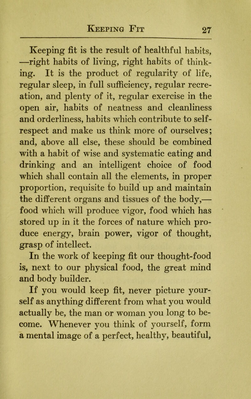 Keeping fit is the result of healthful habits, —right habits of living, right habits of think- ing. It is the product of regularity of life, regular sleep, in full sufficiency, regular recre- ation, and plenty of it, regular exercise in the open air, habits of neatness and cleanliness and orderliness, habits which contribute to self- respect and make us think more of ourselves; and, above all else, these should be combined with a habit of wise and systematic eating and drinking and an intelligent choice of food which shall contain all the elements, in proper proportion, requisite to build up and maintain the different organs and tissues of the body,— food which will produce vigor, food which has stored up in it the forces of nature which pro- duce energy, brain power, vigor of thought, grasp of intellect. In the work of keeping fit our thought-food is, next to our physical food, the great mind and body builder. If you would keep fit, never picture your- self as anything different from what you would actually be, the man or woman you long to be- come. Whenever you think of yourself, form a mental image of a perfect, healthy, beautiful.