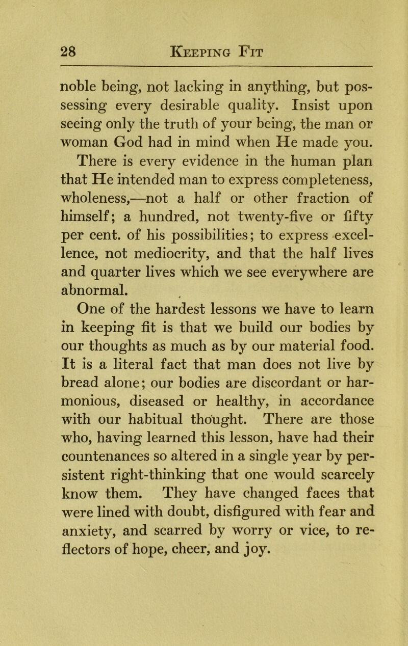 noble being, not lacking in anything, but pos- sessing every desirable quality. Insist upon seeing only the truth of your being, the man or woman God had in mind when He made you. There is every evidence in the human plan that He intended man to express completeness, wholeness,—^not a half or other fraction of himself; a hundred, not twenty-five or fifty per cent, of his possibilities; to express excel- lence, not mediocrity, and that the half lives and quarter lives which we see everywhere are abnormal. One of the hardest lessons we have to learn in keeping fit is that we build our bodies by our thoughts as much as by our material food. It is a literal fact that man does not live by bread alone; our bodies are discordant or har- monious, diseased or healthy, in accordance with our habitual thought. There are those who, having learned this lesson, have had their countenances so altered in a single year by per- sistent right-thinking that one would scarcely know them. They have changed faces that were lined with doubt, disfigured with fear and anxiety, and scarred by worry or vice, to re- flectors of hope, cheer, and joy.