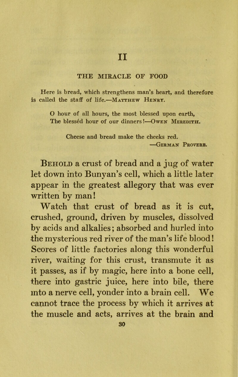 THE MIRACLE OF FOOD Here is bread, which strengthens man’s heart, and therefore is called the staff of life.—Matthew Henry. O hour of all hours, the most blessed upon earth, The blessed hour of our dinners!—Owen Meredith. Cheese and bread make the cheeks red. —German Proverb. Behold a crust of bread and a jug of water let down into Bunyan’s cell, which a little later appear in the greatest allegory that was ever written by man! Watch that crust of bread as it is cut, crushed, ground, driven by muscles, dissolved by acids and alkalies; absorbed and hurled into the mysterious red river of the man’s life blood 1 Scores of little factories along this wonderful river, waiting for this crust, transmute it as it passes, as if by magic, here into a bone cell, there into gastric juice, here into bile, there into a nerve cell, yonder into a brain cell. We cannot trace the process by which it arrives at the muscle and acts, arrives at the brain and so