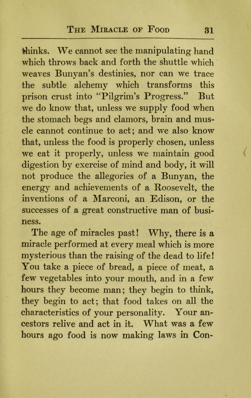 thinks. We cannot see the manipulating hand which throws back and forth the shuttle which weaves Bunyan’s destinies, nor can we trace the subtle alchemy which transforms this prison crust into “Pilgrim’s Progress.” But we do know that, unless we supply food when the stomach begs and clamors, brain and mus- cle cannot continue to act; and we also know that, unless the food is properly chosen, unless we eat it properly, unless we maintain good digestion by exercise of mind and body, it will not produce the allegories of a Bunyan, the energy and achievements of a Boosevelt, the inventions of a Marconi, an Edison, or the successes of a great constructive man of busi- ness. The age of miracles past! Why, there is a miracle performed at every meal which is more mysterious than the raising of the dead to life! You take a piece of bread, a piece of meat, a few vegetables into your mouth, and in a few hours they become man; they begin to think, they begin to act; that food takes on all the characteristics of your personality. Your an- cestors relive and act in it. What was a few hours ago food is now making laws in Con-