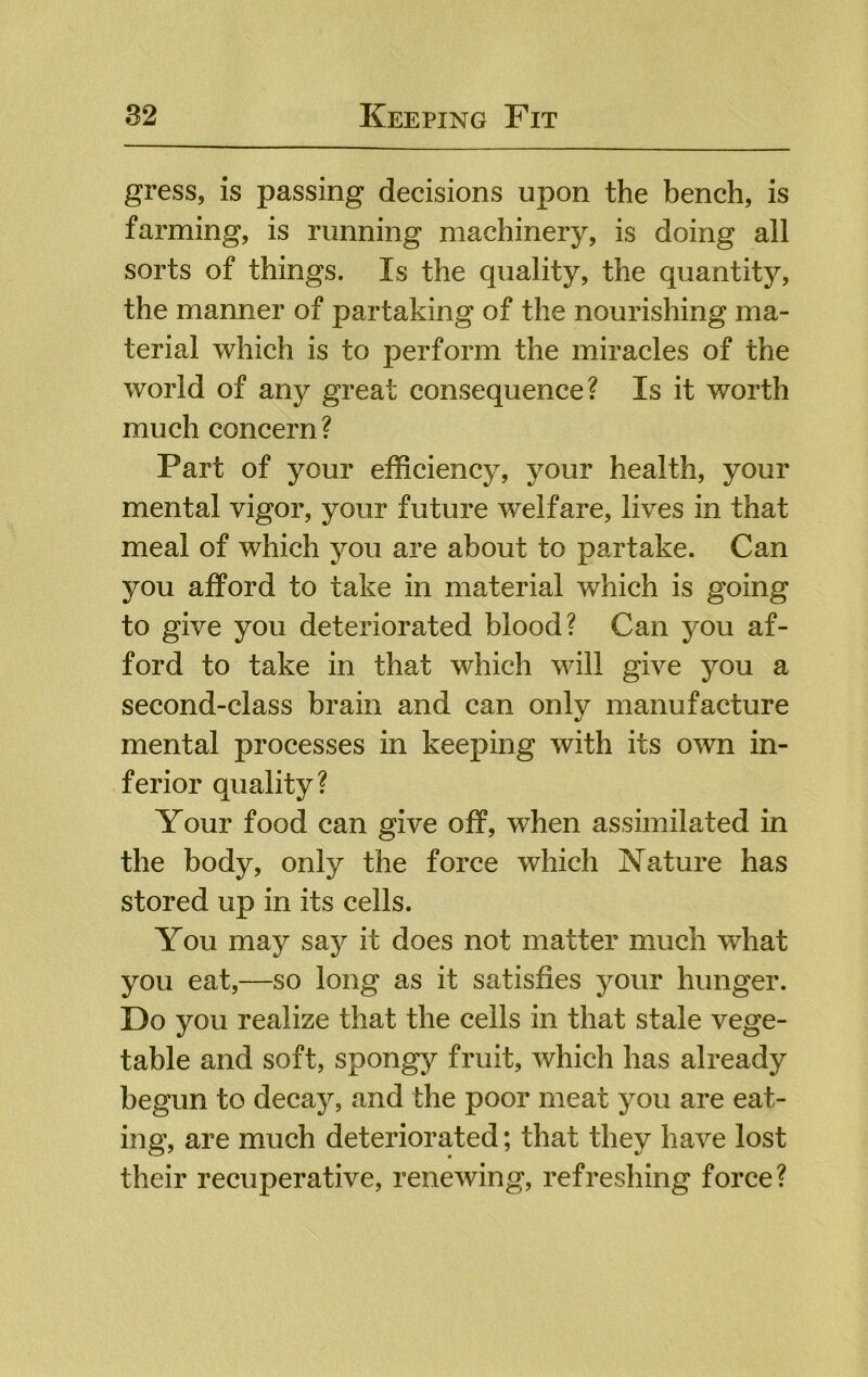 gress, is passing decisions upon the bench, is farming, is running machinery, is doing all sorts of things. Is the quality, the quantity, the manner of partaking of the nourishing ma- terial which is to perform the miracles of the world of any great consequence? Is it worth much concern? Part of your efficiency, your health, your mental vigor, your future welfare, lives in that meal of which you are about to partake. Can you afford to take in material which is going to give you deteriorated blood? Can you af- ford to take in that which will give you a second-class brain and can only manufacture mental processes in keeping with its own in- ferior quality? Your food can give off, when assimilated in the body, only the force which Nature has stored up in its cells. You may say it does not matter much what you eat,—so long as it satisfies your hunger. Do you realize that the ceils in that stale vege- table and soft, spongy fruit, which has already begun to decay, and the poor meat you are eat- ing, are much deteriorated; that they have lost their recuperative, renewing, refreshing force?