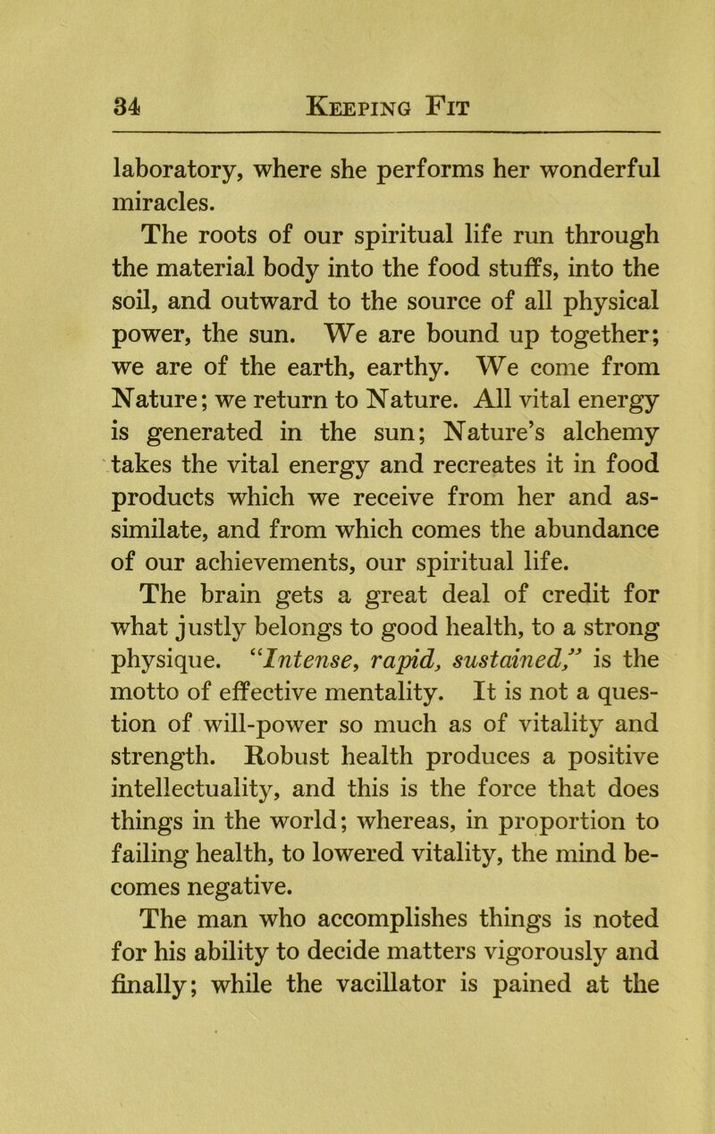 laboratory, where she performs her wonderful miracles. The roots of our spiritual life run through the material body into the food stuffs, into the soil, and outward to the source of all physical power, the sun. We are bound up together; we are of the earth, earthy. We come from Nature; we return to Nature. All vital energy is generated in the sun; Nature’s alchemy takes the vital energy and recreates it in food products which we receive from her and as- similate, and from which comes the abundance of our achievements, our spiritual life. The brain gets a great deal of credit for what justly belongs to good health, to a strong physique. '^Intense, rapid, sustainedis the motto of effective mentality. It is not a ques- tion of will-power so much as of vitality and strength. Robust health produces a positive intellectuality, and this is the force that does things in the world; whereas, in proportion to failing health, to lowered vitality, the mind be- comes negative. The man who accomplishes things is noted for his ability to decide matters vigorously and finally; while the vacillator is pained at the