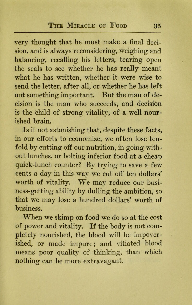 very thought that he must make a final deci- sion, and is always reconsidering, weighing and balancing, recalling his letters, tearing open the seals to see whether he has really meant what he has written, whether it were wise to send the letter, after all, or whether he has left out something important. But the man of de- cision is the man who succeeds, and decision is the child of strong vitality, of a well nour- ished brain. Is it not astonishing that, despite these facts, in our efforts to economize, we often lose ten- fold by cutting off our nutrition, in going with- out lunches, or bolting inferior food at a cheap quick-lunch counter? By trying to save a few cents a day in this way we cut off ten dollars’ worth of vitality. We may reduce our busi- ness-getting ability by dulling the ambition, so that we may lose a hundred dollars’ worth of business. When we skimp on food we do so at the cost of power and vitality. If the body is not com- pletely nourished, the blood will be impover- ished, or made impure; and vitiated blood means poor quality of thinking, than which nothing can be more extravagant.
