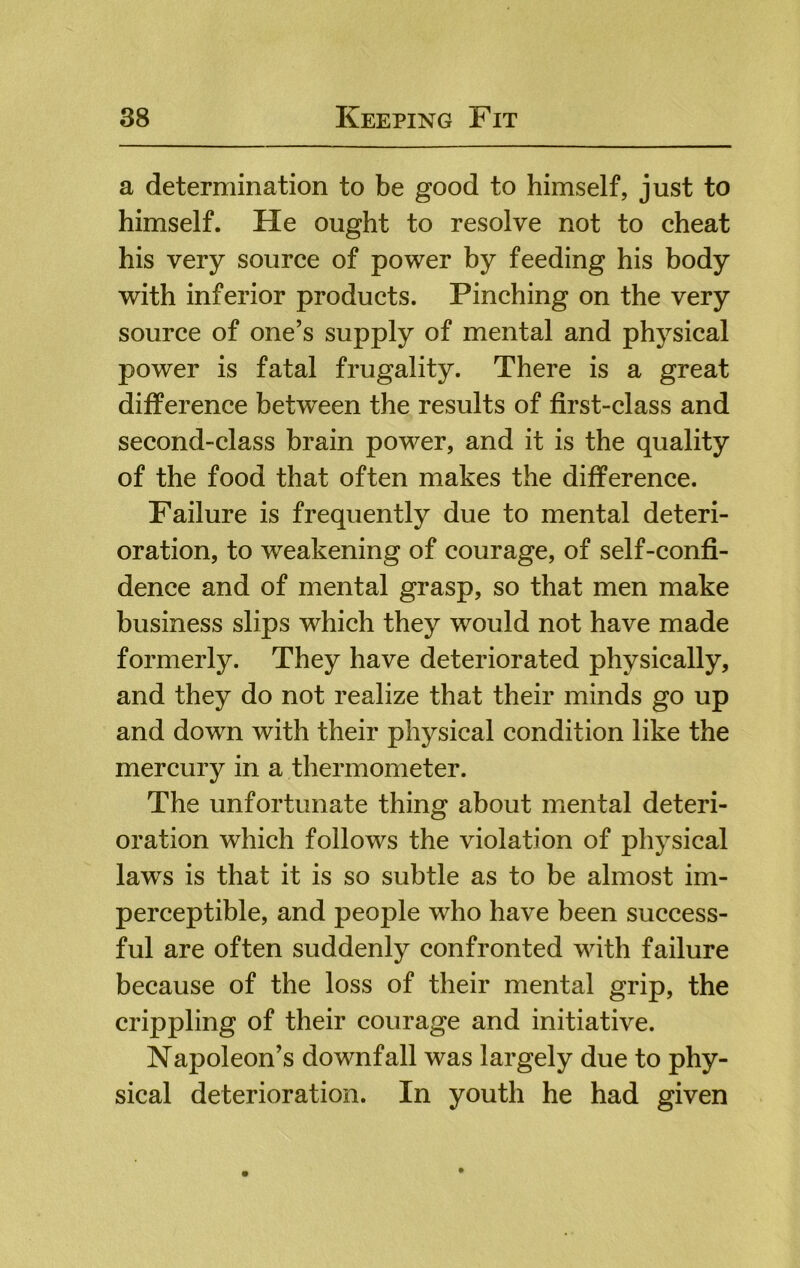 a determination to be good to himself, just to himself. He ought to resolve not to cheat his very source of power by feeding his body with inferior products. Pinching on the very source of one’s supply of mental and physical power is fatal frugality. There is a great difference between the results of first-class and second-class brain power, and it is the quality of the food that often makes the difference. Failure is frequently due to mental deteri- oration, to weakening of courage, of self-confi- dence and of mental grasp, so that men make business slips which they would not have made formerly. They have deteriorated physically, and they do not realize that their minds go up and down with their physical condition like the mercury in a thermometer. The unfortunate thing about mental deteri- oration which follows the violation of physical laws is that it is so subtle as to be almost im- perceptible, and people who have been success- ful are often suddenly confronted with failure because of the loss of their mental grip, the crippling of their courage and initiative. Napoleon’s downfall was largely due to phy- sical deterioration. In youth he had given