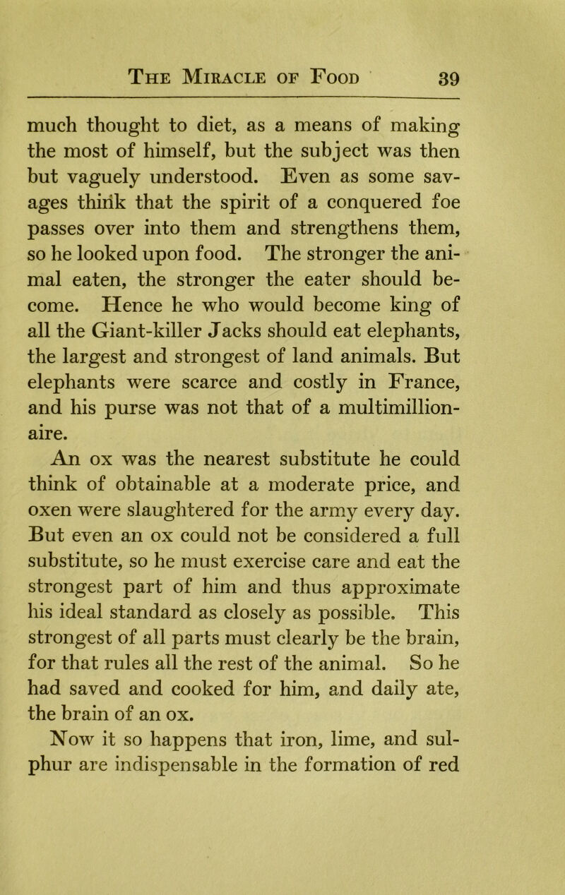 much thought to diet, as a means of making the most of himself, but the subject was then but vaguely understood. Even as some sav- ages think that the spirit of a conquered foe passes over into them and strengthens them, so he looked upon food. The stronger the ani- mal eaten, the stronger the eater should be- come. Hence he who would become king of all the Giant-killer Jacks should eat elephants, the largest and strongest of land animals. But elephants were scarce and costly in France, and his purse was not that of a multimillion- aire. An ox was the nearest substitute he could think of obtainable at a moderate price, and oxen were slaughtered for the army every day. But even an ox could not be considered a full substitute, so he must exercise care and eat the strongest part of him and thus approximate his ideal standard as closely as possible. This strongest of all parts must clearly be the brain, for that rules all the rest of the animal. So he had saved and cooked for him, and daily ate, the brain of an ox. Now it so happens that iron, lime, and sul- phur are indispensable in the formation of red