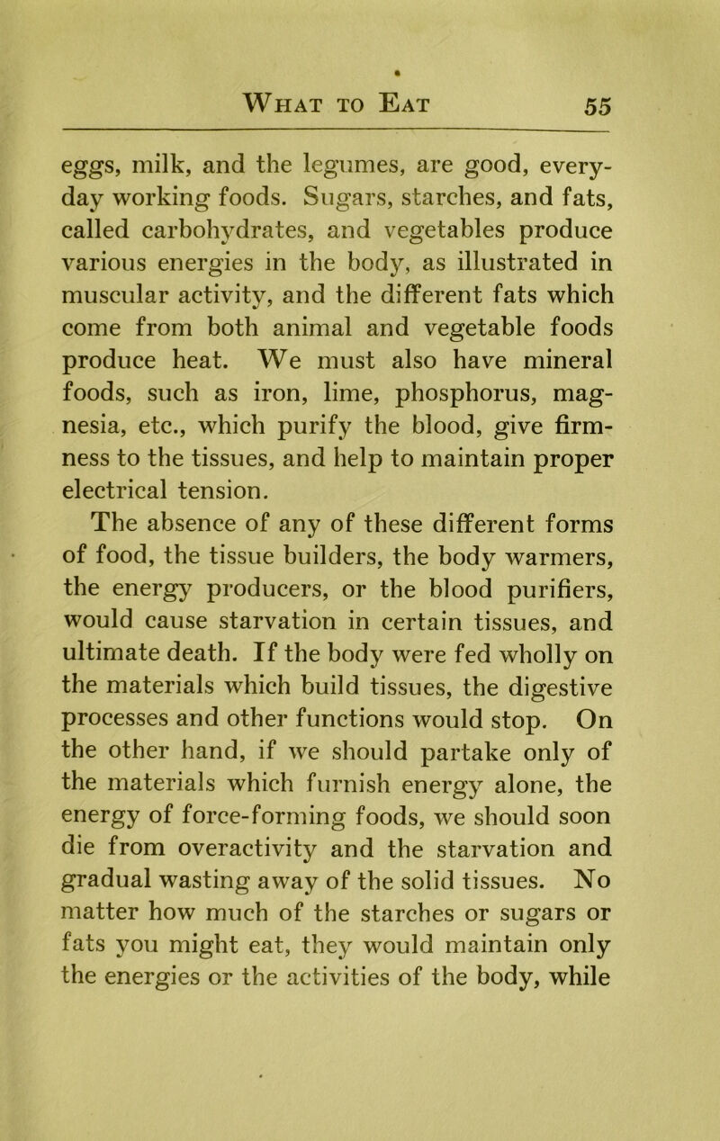 eggs, milk, and the legumes, are good, every- day working foods. Sugars, starches, and fats, called carbolwdrates, and vegetables produce various energies in the body, as illustrated in muscular activity, and the different fats which come from both animal and vegetable foods produce heat. We must also have mineral foods, such as iron, lime, phosphorus, mag- nesia, etc., which purify the blood, give firm- ness to the tissues, and help to maintain proper electrical tension. The absence of any of these different forms of food, the tissue builders, the body warmers, the energy producers, or the blood purifiers, would cause starvation in certain tissues, and ultimate death. If the body were fed wholly on the materials which build tissues, the digestive processes and other functions would stop. On the other hand, if we should partake only of the materials which furnish energy alone, the energy of force-forming foods, we should soon die from overactivity and the starvation and gradual wasting away of the solid tissues. No matter how much of the starches or sugars or fats you might eat, they would maintain only the energies or the activities of the body, while