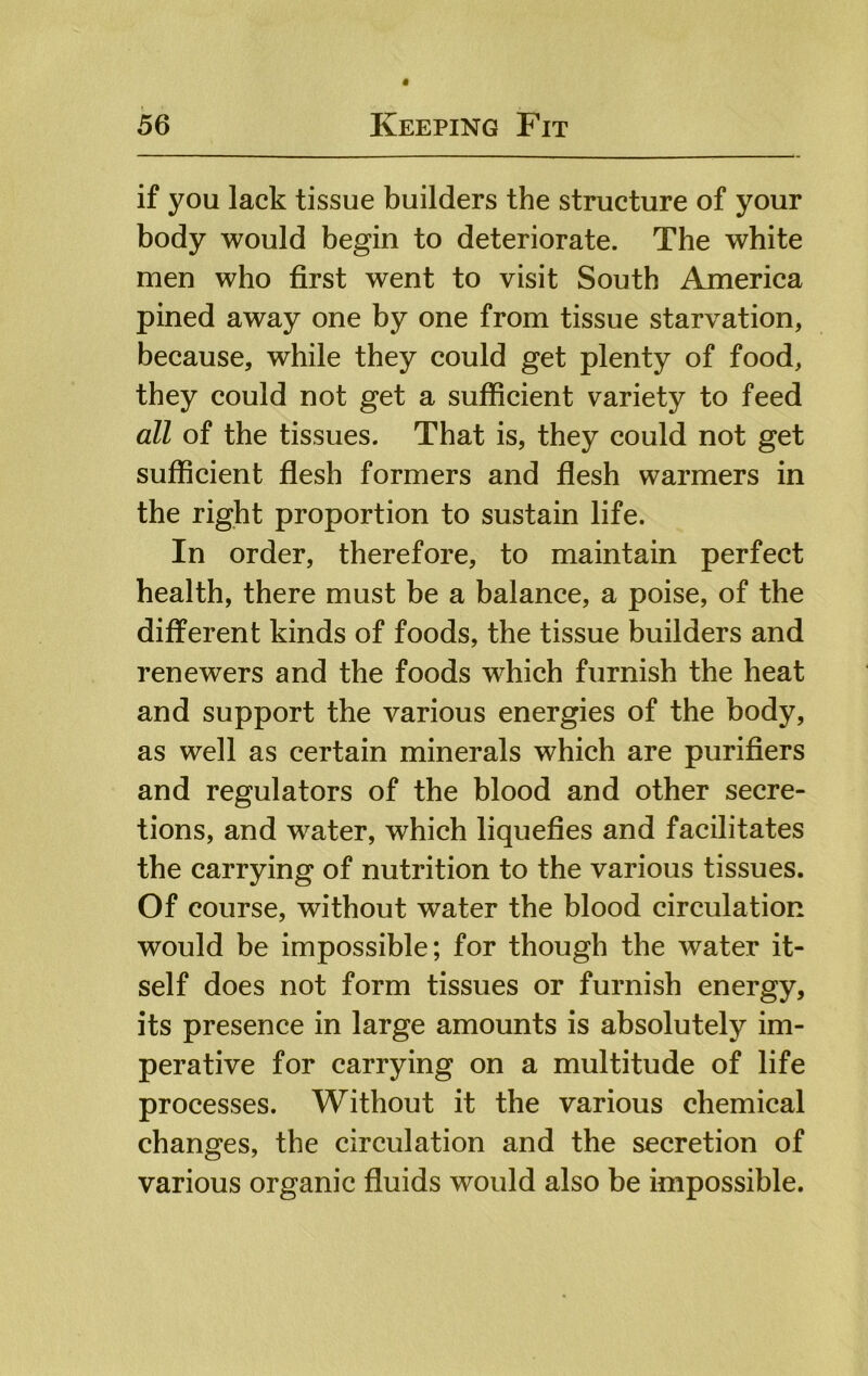 if you lack tissue builders the structure of your body would begin to deteriorate. The white men who first went to visit South America pined away one by one from tissue starvation, because, while they could get plenty of food, they could not get a sufficient variety to feed all of the tissues. That is, they could not get sufficient flesh formers and flesh warmers in the right proportion to sustain life. In order, therefore, to maintain perfect health, there must be a balance, a poise, of the different kinds of foods, the tissue builders and renewers and the foods which furnish the heat and support the various energies of the body, as well as certain minerals which are purifiers and regulators of the blood and other secre- tions, and water, which liquefies and facilitates the carrying of nutrition to the various tissues. Of course, without water the blood circulation would be impossible; for though the water it- self does not form tissues or furnish energy, its presence in large amounts is absolutely im- perative for carrying on a multitude of life processes. Without it the various chemical changes, the circulation and the secretion of various organic fluids would also be impossible.