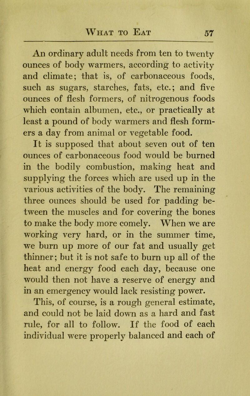 An ordinary adult needs from ten to twenty ounces of body warmers, according to activity and climate; that is, of carbonaceous foods, such as sugars, starches, fats, etc.; and five ounces of fiesh formers, of nitrogenous foods which contain albumen, etc., or practically at least a pound of body warmers and fiesh form- ers a day from animal or vegetable food. It is supposed that about seven out of ten ounces of carbonaceous food would be burned in the bodily combustion, making heat and supplying the forces which are used up in the various activities of the body. The remaining three ounces should be used for padding be- tween the muscles and for covering the bones to make the body more comely. When we are working very hard, or in the summer time, we burn up more of our fat and usually get thinner; but it is not safe to burn up all of the heat and energy food each day, because one would then not have a reserve of energy and in an emergency would lack resisting power. This, of course, is a rough general estimate, and could not be laid down as a hard and fast rule, for all to follow. If the food of each individual were properly balanced and each of