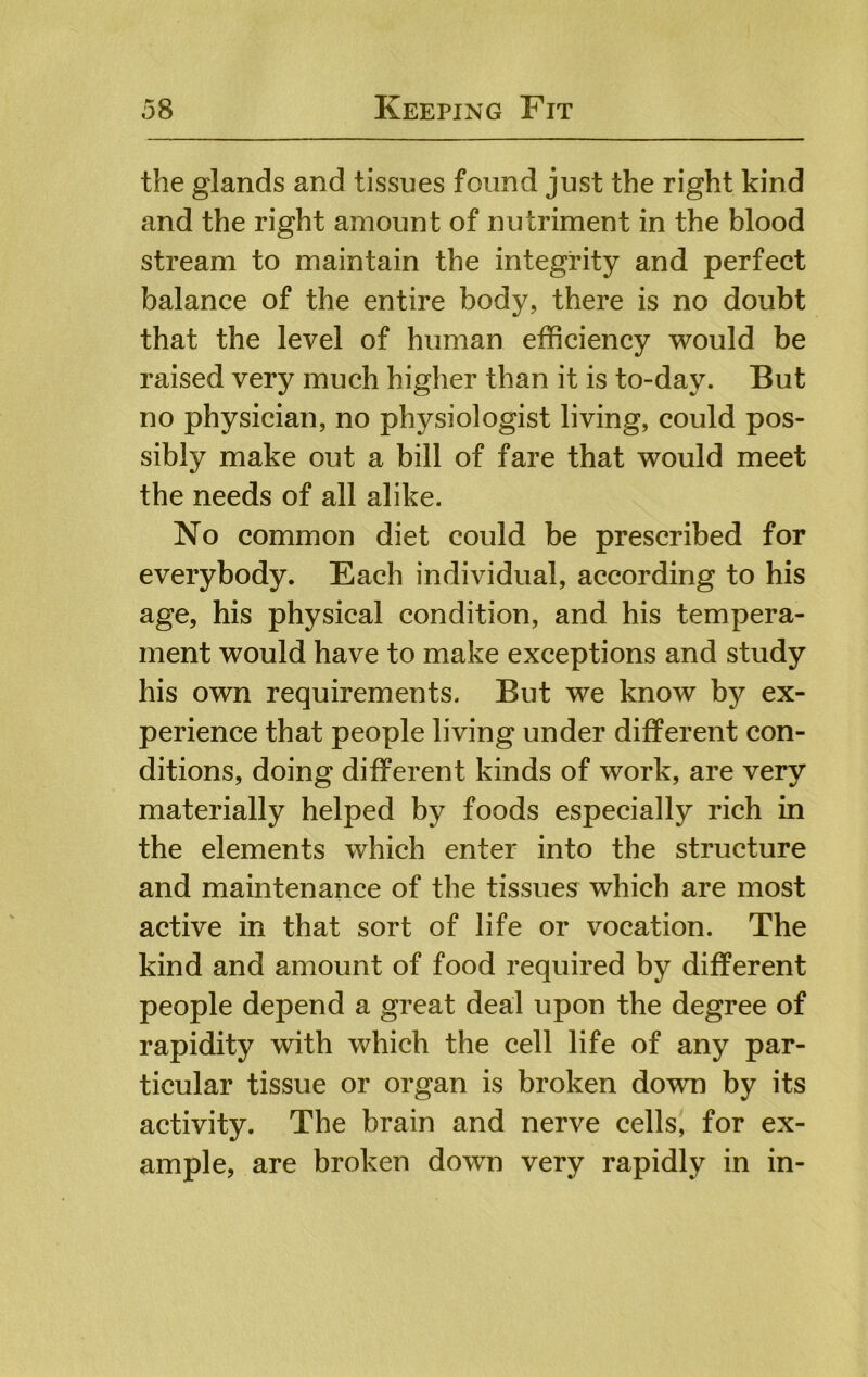 the glands and tissues found just the right kind and the right amount of nutriment in the blood stream to maintain the integrity and perfect balance of the entire body, there is no doubt that the level of human efficiency would be raised very much higher than it is to-day. But no physician, no physiologist living, could pos- sibly make out a bill of fare that would meet the needs of all alike. No common diet could be prescribed for everybody. Each individual, according to his age, his physical condition, and his tempera- ment would have to make exceptions and study his own requirements. But we know by ex- perience that people living under different con- ditions, doing different kinds of work, are very materially helped by foods especially rich in the elements which enter into the structure and maintenance of the tissues which are most active in that sort of life or vocation. The kind and amount of food required by different people depend a great deal upon the degree of rapidity with which the cell life of any par- ticular tissue or organ is broken down by its activity. The brain and nerve cells, for ex- ample, are broken down very rapidly in in-