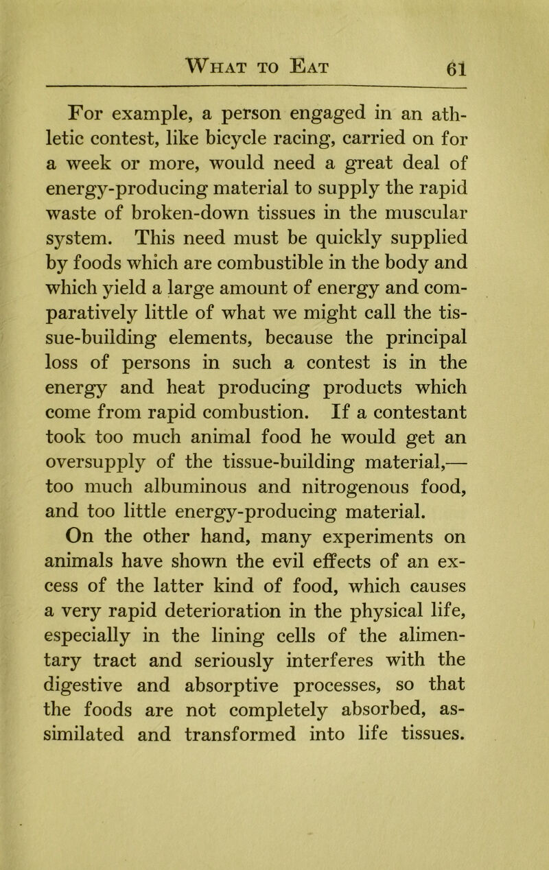 For example, a person engaged in an ath- letic contest, like bicycle racing, carried on for a week or more, would need a great deal of energy-producing material to supply the rapid waste of broken-down tissues in the muscular system. This need must be quickly supplied by foods which are combustible in the body and which yield a large amount of energy and com- paratively little of what we might call the tis- sue-building elements, because the principal loss of persons in such a contest is in the energy and heat producing products which come from rapid combustion. If a contestant took too much animal food he would get an oversupply of the tissue-building material,— too much albuminous and nitrogenous food, and too little energy-producing material. On the other hand, many experiments on animals have shown the evil effects of an ex- cess of the latter kind of food, which causes a very rapid deterioration in the physical life, especially in the lining cells of the alimen- tary tract and seriously interferes with the digestive and absorptive processes, so that the foods are not completely absorbed, as- similated and transformed into life tissues.