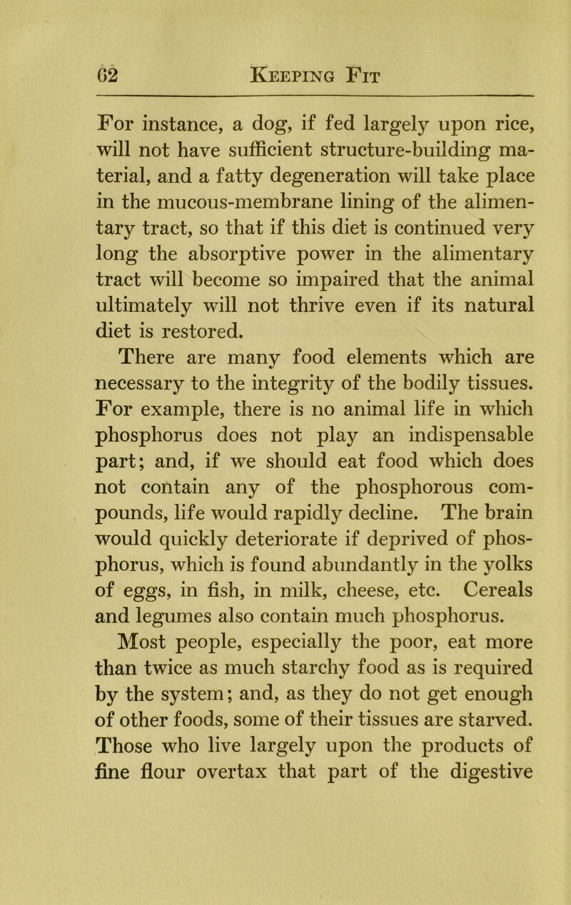 For instance, a dog, if fed largely upon rice, will not have sufficient structure-building ma- terial, and a fatty degeneration will take place in the mucous-membrane lining of the alimen- tary tract, so that if this diet is continued very long the absorptive power in the alimentary tract will become so impaired that the animal ultimately will not thrive even if its natural diet is restored. There are many food elements which are necessary to the integrity of the bodily tissues. For example, there is no animal life in which phosphorus does not play an indispensable part; and, if we should eat food which does not contain any of the phosphorous com- pounds, life would rapidly decline. The brain would quickly deteriorate if deprived of phos- phorus, which is found abundantly in the yolks of eggs, in fish, in milk, cheese, etc. Cereals and legumes also contain much phosphorus. Most people, especially the poor, eat more than twice as much starchy food as is required by the system; and, as they do not get enough of other foods, some of their tissues are starved. Those who live largely upon the products of fine flour overtax that part of the digestive
