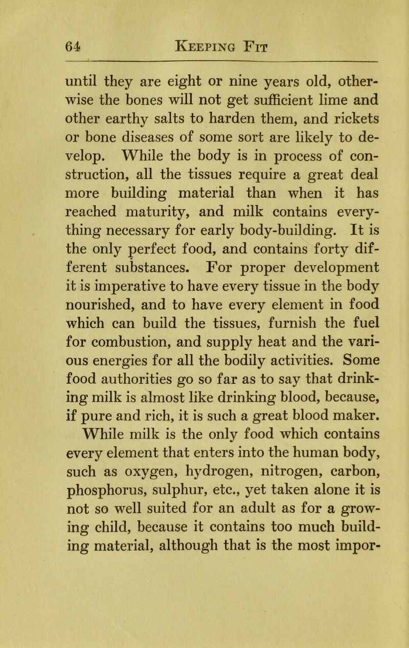until they are eight or nine years old, other- wise the bones will not get sufficient lime and other earthy salts to harden them, and rickets or bone diseases of some sort are likely to de- velop. While the body is in process of con- struction, all the tissues require a great deal more building material than when it has reached maturity, and milk contains every- thing necessary for early body-building. It is the only perfect food, and contains forty dif- ferent substances. For proper development it is imperative to have every tissue in the body nourished, and to have every element in food which can build the tissues, furnish the fuel for combustion, and supply heat and the vari- ous energies for all the bodily activities. Some food authorities go so far as to say that drink- ing milk is almost like drinking blood, because, if pure and rich, it is such a great blood maker. While milk is the only food which contains every element that enters into the human body, such as oxygen, hydrogen, nitrogen, carbon, phosphorus, sulphur, etc., yet taken alone it is not so well suited for an adult as for a grow- ing child, because it contains too much build- ing material, although that is the most impor-