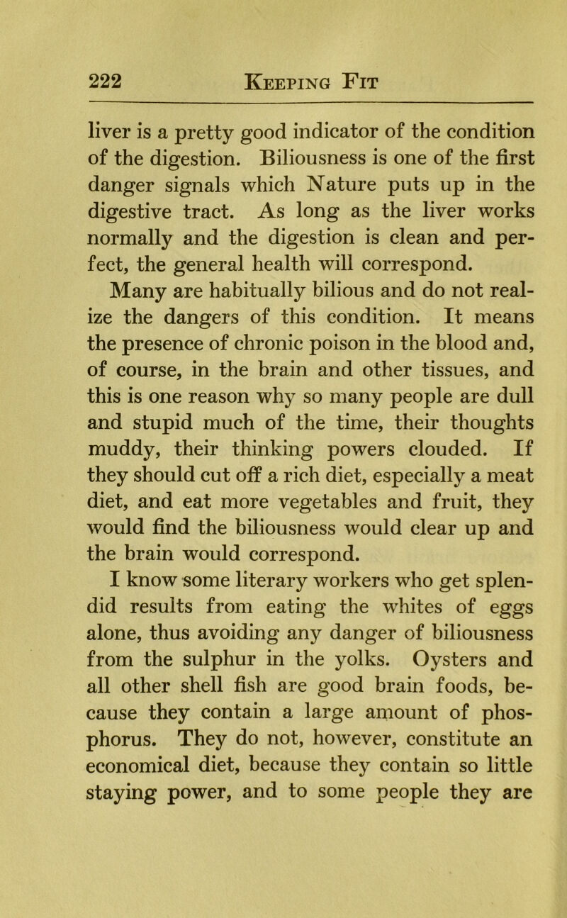 liver is a pretty good indicator of the condition of the digestion. Biliousness is one of the first danger signals which Nature puts up in the digestive tract. As long as the liver works normally and the digestion is clean and per- fect, the general health will correspond. Many are habitually bilious and do not real- ize the dangers of this condition. It means the presence of chronic poison in the blood and, of course, in the brain and other tissues, and this is one reason why so many people are dull and stupid much of the time, their thoughts muddy, their thinking powers clouded. If they should cut off a rich diet, especially a meat diet, and eat more vegetables and fruit, they would find the biliousness would clear up and the brain would correspond. I know some literary workers who get splen- did results from eating the whites of eggs alone, thus avoiding any danger of biliousness from the sulphur in the yolks. Oysters and all other shell fish are good brain foods, be- cause they contain a large amount of phos- phorus. They do not, however, constitute an economical diet, because they contain so little staying power, and to some people they are