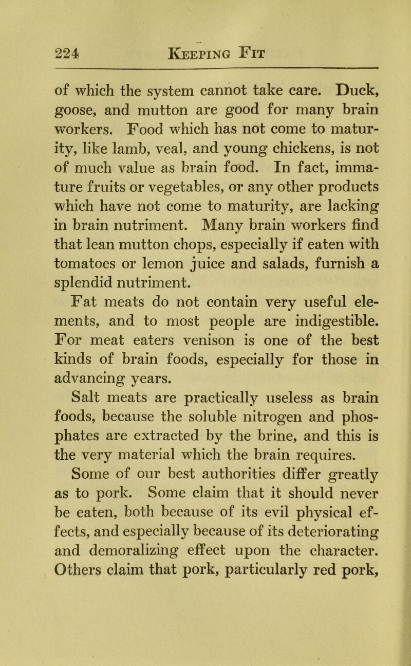 of which the system cannot take care. Duck, goose, and mutton are good for many brain workers. Food which has not come to matur- ity, like lamb, veal, and young chickens, is not of much value as brain food. In fact, imma- ture fruits or vegetables, or any other products which have not come to maturity, are lacking in brain nutriment. Many brain workers find that lean mutton chops, especially if eaten with tomatoes or lemon juice and salads, furnish a splendid nutriment. Fat meats do not contain very useful ele- ments, and to most people are indigestible. For meat eaters venison is one of the best kinds of brain foods, especially for those in advancing years. Salt meats are practically useless as brain foods, because the soluble nitrogen and phos- phates are extracted by the brine, and this is the very material which the brain requires. Some of our best authorities differ greatly as to pork. Some claim that it should never be eaten, both because of its evil physical ef- fects, and especially because of its deteriorating and demoralizing effect upon the character. Others claim that pork, particularly red pork,