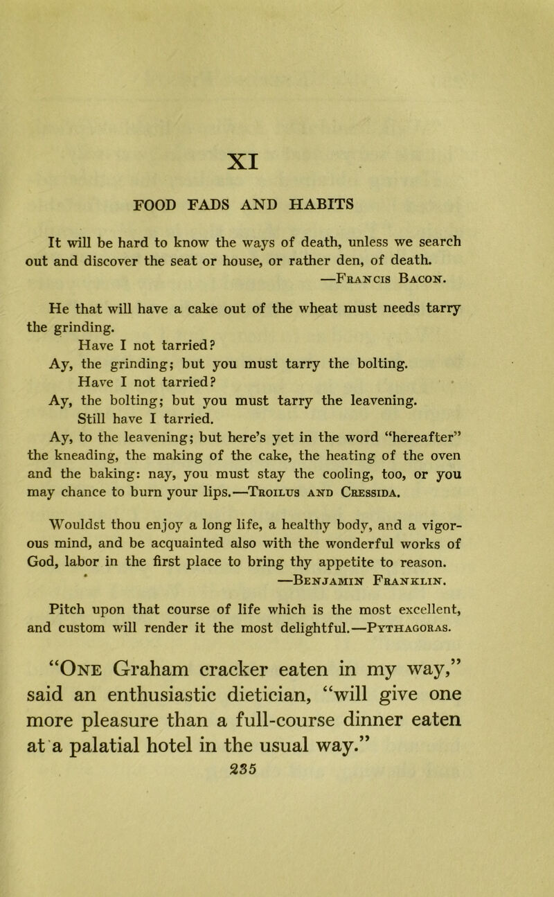 XI FOOD FADS AND HABITS It will be hard to know the ways of death, unless we search out and discover the seat or house, or rather den, of death. —Francis Bacon. He that will have a cake out of the wheat must needs tarry the grinding. Have I not tarried? Ay, the grinding; but you must tarry the bolting. Have I not tarried? Ay, the bolting; but you must tarry the leavening. Still have I tarried. Ay, to the leavening; but here’s yet in the word “hereafter” the kneading, the making of the cake, the heating of the oven and the baking: nay, you must stay the cooling, too, or you may chance to burn your lips.—Troilus and Cressida. Wouldst thou enjoy a long life, a healthy body, and a vigor- ous mind, and be acquainted also with the wonderful works of God, labor in the first place to bring thy appetite to reason. —Benjamin Franklin. Pitch upon that course of life which is the most excellent, and custom will render it the most delightful.—Pythagoras. “One Graham cracker eaten in my way,” said an enthusiastic dietician, “will give one more pleasure than a full-course dinner eaten at a palatial hotel in the usual way.”