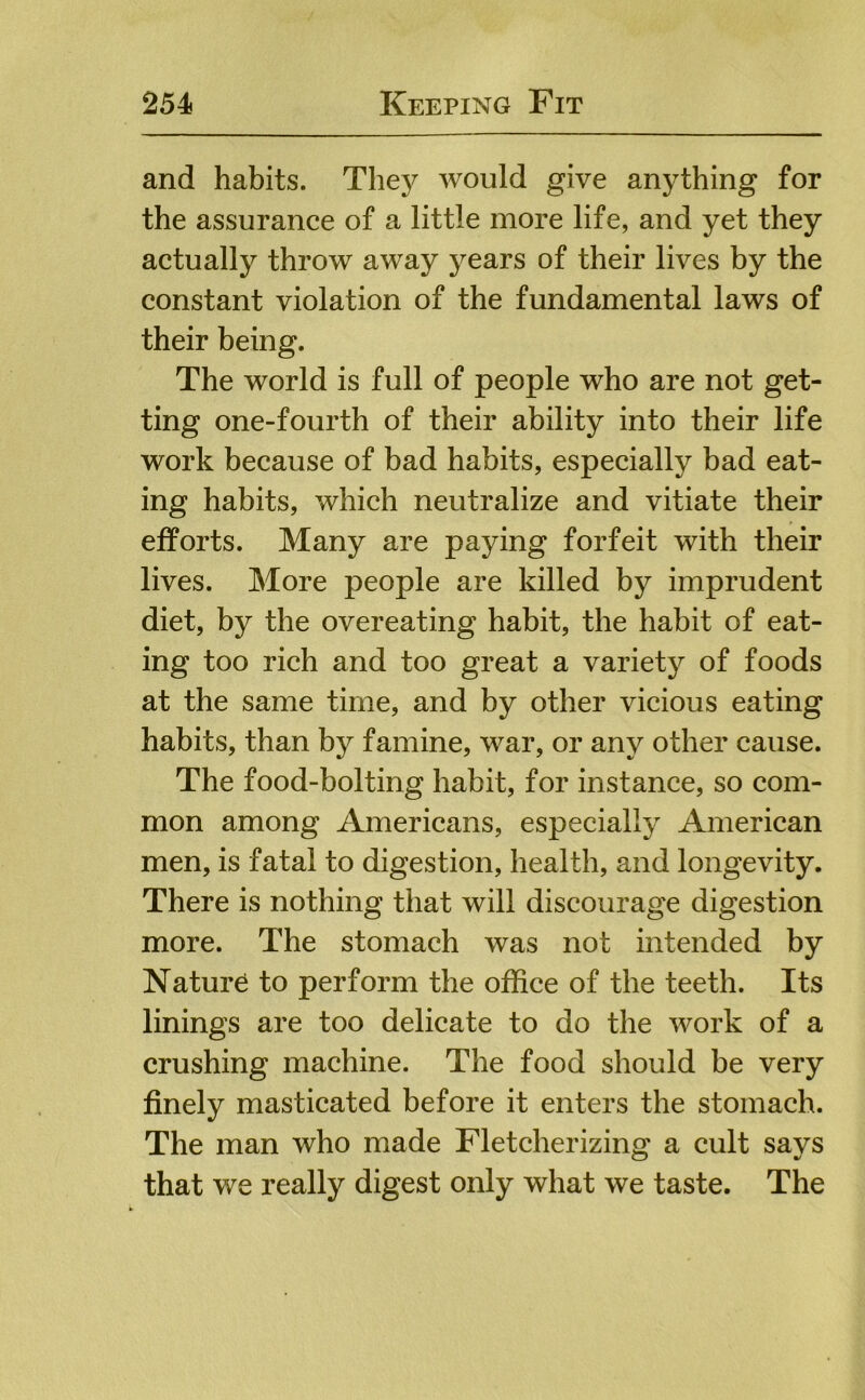 and habits. They would give anything for the assurance of a little more life, and yet they actually throw away years of their lives by the constant violation of the fundamental laws of their being. The world is full of people who are not get- ting one-fourth of their ability into their life work because of bad habits, especially bad eat- ing habits, which neutralize and vitiate their efforts. Many are paying forfeit with their lives. More people are killed by imprudent diet, by the overeating habit, the habit of eat- ing too rich and too great a variety of foods at the same time, and by other vicious eating habits, than by famine, war, or any other cause. The food-bolting habit, for instance, so com- mon among Americans, especially American men, is fatal to digestion, health, and longevity. There is nothing that will discourage digestion more. The stomach was not intended by Nature to perform the office of the teeth. Its linings are too delicate to do the work of a crushing machine. The food should be very finely masticated before it enters the stomach. The man who made Fletcherizing a cult says that we really digest only what we taste. The