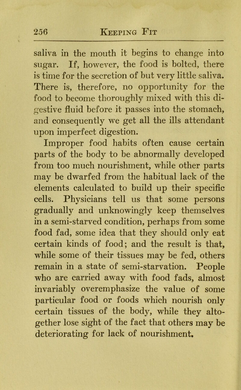 saliva in the mouth it begins to change into sugar. If, however, the food is bolted, there is time for the secretion of but very little saliva. There is, therefore, no opportunity for the food to become thoroughly mixed with this di- gestive fluid before it passes into the stomach, and consequently we get all the ills attendant upon imperfect digestion. Improper food habits often cause certain parts of the body to be abnormally developed from too much nourishment, while other parts may be dwarfed from the habitual lack of the elements calculated to build up their specific cells. Physicians tell us that some persons gradually and unknowingly keep themselves in a semi-starved condition, perhaps from some food fad, some idea that they should only eat certain kinds of food; and the result is that, while some of their tissues may be fed, others remain in a state of semi-starvation. People who are carried away with food fads, almost invariably overemphasize the value of some particular food or foods which nourish only certain tissues of the body, while they alto- gether lose sight of the fact that others may be deteriorating for lack of nourishment.