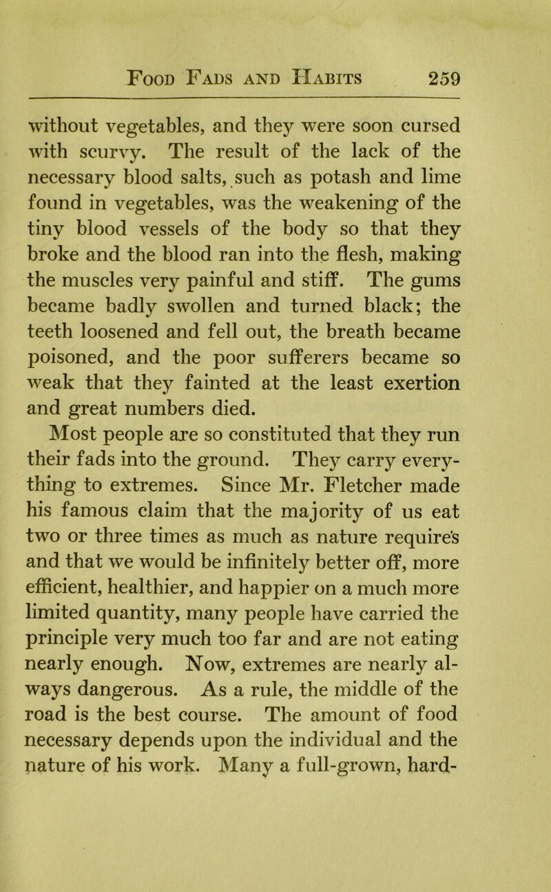 without vegetables, and they were soon cursed with scurvy. The result of the lack of the necessary blood salts, such as potash and lime found in vegetables, was the weakening of the tiny blood vessels of the body so that they broke and the blood ran into the flesh, making the muscles very painful and stiff. The gums became badly swollen and turned black; the teeth loosened and fell out, the breath became poisoned, and the poor sufferers became so weak that they fainted at the least exertion and great numbers died. Most people are so constituted that they run their fads into the ground. They carry every- thing to extremes. Since Mr. Fletcher made his famous claim that the majority of us eat two or three times as much as nature requires and that we would be infinitely better off, more efficient, healthier, and happier on a much more limited quantity, many people have carried the principle very much too far and are not eating nearly enough. Now, extremes are nearly al- ways dangerous. As a rule, the middle of the road is the best course. The amount of food necessary depends upon the individual and the nature of his work. Many a full-grown, hard-