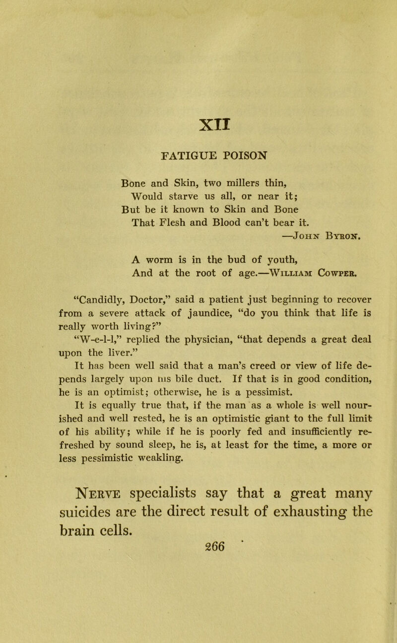 XII FATIGUE POISON Bone and Skin, two millers thin. Would starve us all, or near it; But be it known to Skin and Bone That Flesh and Blood can’t bear it. —JoHsr Byeon. A worm is in the bud of youth. And at the root of age.—^William Cowpee. “Candidly, Doctor,” said a patient just beginning to recover from a severe attack of jaundice, “do you think that life is really worth living?” “W-e-1-1,” replied the physician, “that depends a great deal upon the liver.” It has been well said that a man’s creed or view of life de- pends largely upon nis bile duct. If that is in good condition, he is an optimist; otherwise, he is a pessimist. It is equally true that, if the man as a whole is well nour- ished and well rested, he is an optimistic giant to the full limit of his ability; while if he is poorly fed and insufficiently re- freshed by sound sleep, he is, at least for the time, a more or less pessimistic weakling. Nerve specialists say that a great many suicides are the direct result of exhausting the brain cells.