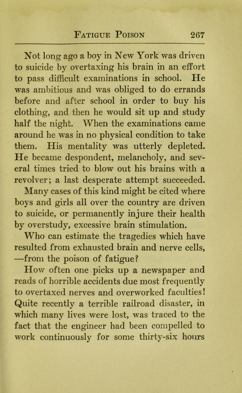 Not long ago a boy in New York was driven to suicide by overtaxing his brain in an effort to pass difficult examinations in school. He was ambitious and was obliged to do errands before and after school in order to buy his clothing, and then he would sit up and study half the night. When the examinations came around he was in no physical condition to take them. His mentality was utterly depleted. He became despondent, melancholy, and sev- eral times tried to blow out his brains with a revolver; a last desperate attempt succeeded. Many cases of this kind might be cited where boys and girls all over the country are driven to suicide, or permanently injure their health by overstudy, excessive brain stimulation. Who can estimate the tragedies which have resulted from exhausted brain and nerve cells, —from the poison of fatigue? How often one picks up a newspaper and reads of horrible accidents due most frequently to overtaxed nerves and overworked faculties! Quite recently a terrible railroad disaster, in which many lives were lost, was traced to the fact that the engineer had been compelled to work continuously for some thirty-six hours