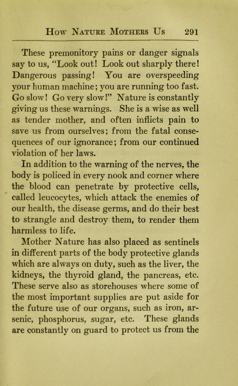 These premonitory pains or danger signals say to us, “Look out! Look out sharply there! Dangerous passing! You are overspeeding your human machine; you are running too fast. Go slow! Go very slow!” Nature is constantly giving us these warnings. She is a wise as well as tender mother, and often inflicts pain to save us from ourselves; from the fatal conse- quences of our ignorance; from our continued violation of her laws. In addition to the warning of the nerves, the body is policed in every nook and corner where the blood can penetrate by protective cells, called leucocytes, which attack the enemies of our health, the disease germs, and do their best to strangle and destroy them, to render them harmless to life. Mother Nature has also placed as sentinels in different parts of the body protective glands which are always on duty, such as the liver, the kidneys, the thyroid gland, the pancreas, etc. These serve also as storehouses where some of the most important supplies are put aside for the future use of our organs, such as iron, ar- senic, phosphorus, sugar, etc. These glands are constantly on guard to protect us from the