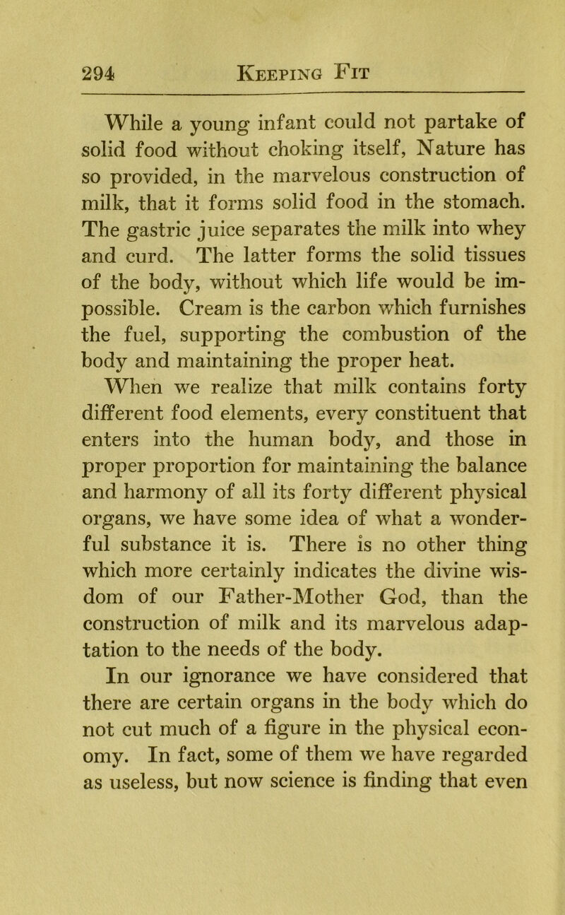 While a young infant could not partake of solid food without choking itself, Nature has so provided, in the marvelous construction of milk, that it forms solid food in the stomach. The gastric juice separates the milk into whey and curd. The latter forms the solid tissues of the body, without which life would be im- possible. Cream is the carbon which furnishes the fuel, supporting the combustion of the body and maintaining the proper heat. When we realize that milk contains forty different food elements, every constituent that enters into the human body, and those in proper proportion for maintaining the balance and harmony of all its forty different physical organs, we have some idea of what a wonder- ful substance it is. There is no other thing which more certainly indicates the divine wis- dom of our Father-Mother God, than the construction of milk and its marvelous adap- tation to the needs of the body. In our ignorance we have considered that there are certain organs in the body which do not cut much of a figure in the physical econ- omy. In fact, some of them we have regarded as useless, but now science is finding that even