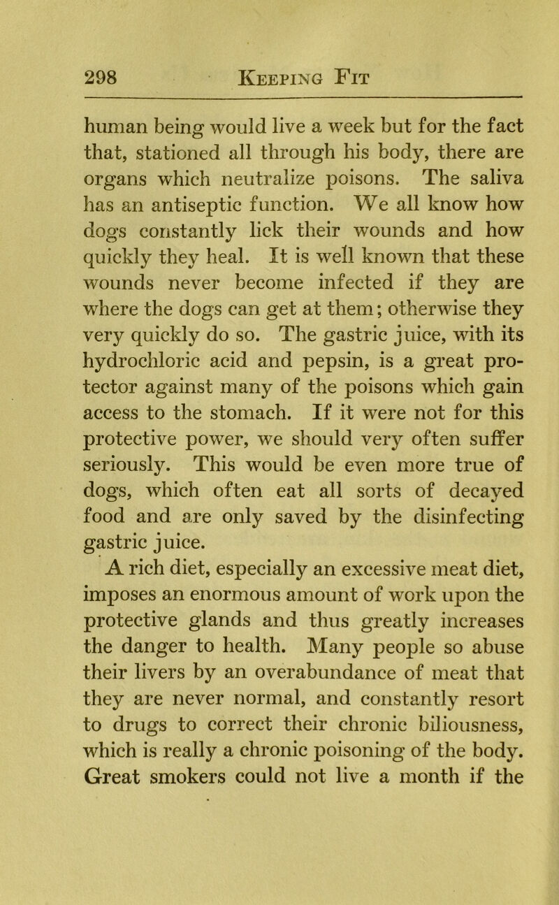 human beinff would live a week but for the fact O that, stationed all through his body, there are organs which neutralize poisons. The saliva has an antiseptic function. We all know how dogs constantly lick their wounds and how quickly they heal. It is well known that these wounds never become infected if they are where the dogs can get at them; otherwise they very quickly do so. The gastric juice, with its hydrochloric acid and pepsin, is a great pro- tector against many of the poisons which gain access to the stomach. If it were not for this protective power, we should very often suffer seriously. This would be even more true of dogs, which often eat all sorts of decayed food and are only saved by the disinfecting gastric juice. A rich diet, especially an excessive meat diet, imposes an enormous amount of work upon the protective glands and thus greatly increases the danger to health. Many people so abuse their livers by an overabundance of meat that they are never normal, and constantly resort to drugs to correct their chronic biliousness, which is really a chronic poisoning of the body. Great smokers could not live a month if the