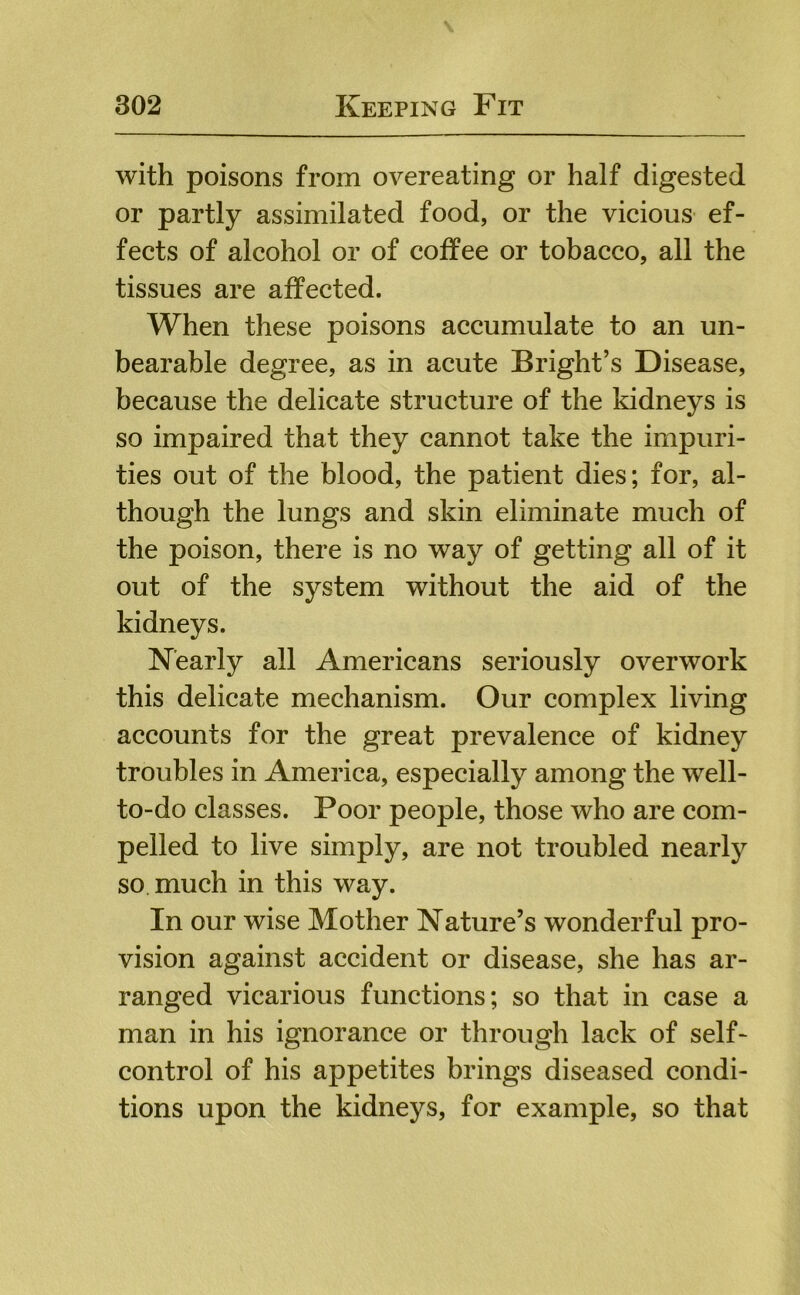 with poisons from overeating or half digested or partly assimilated food, or the vicious ef- fects of alcohol or of coffee or tobacco, all the tissues are affected. When these poisons accumulate to an un- bearable degree, as in acute Bright’s Disease, because the delicate structure of the kidneys is so impaired that they cannot take the impuri- ties out of the blood, the patient dies; for, al- though the lungs and skin eliminate much of the poison, there is no way of getting all of it out of the system without the aid of the kidneys. Nearly all Americans seriously overwork this delicate mechanism. Our complex living accounts for the great prevalence of kidney troubles in America, especially among the well- to-do classes. Poor people, those who are com- pelled to live simply, are not troubled nearly so much in this way. In our wise Mother Nature’s wonderful pro- vision against accident or disease, she has ar- ranged vicarious functions; so that in case a man in his ignorance or through lack of self- control of his appetites brings diseased condi- tions upon the kidneys, for example, so that