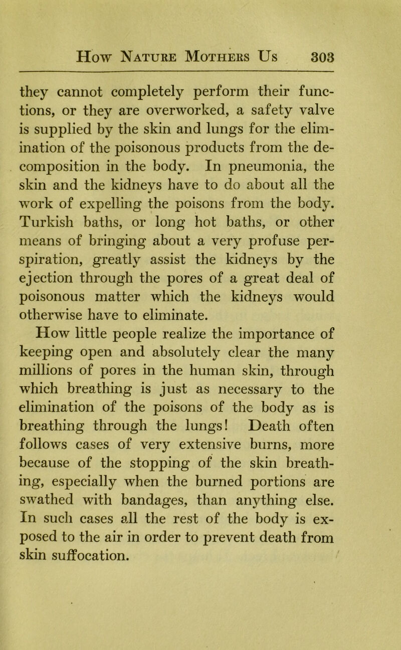 they cannot completely perform their func- tions, or they are overworked, a safety valve is supplied by the skin and lungs for the elim- ination of the poisonous products from the de- composition in the body. In pneumonia, the skin and the kidneys have to do about all the work of expelling the poisons from the body. Turkish baths, or long hot baths, or other means of bringing about a very profuse per- spiration, greatly assist the kidneys by the ejection through the pores of a great deal of poisonous matter which the kidneys would otherwise have to eliminate. How little people realize the importance of keeping open and absolutely clear the many millions of pores in the human skin, through which breathing is just as necessary to the elimination of the poisons of the body as is breathing through the lungs! Death often follows cases of very extensive burns, more because of the stopping of the skin breath- ing, especially when the burned portions are swathed with bandages, than anything else. In such cases all the rest of the body is ex- posed to the air in order to prevent death from skin suffocation.