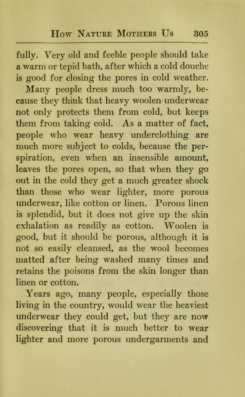 fully. Very old and feeble people should take a warm or tepid bath, after which a cold douche is good for closing the pores in cold weather. Many people dress much too warmly, be- cause they think that heavy woolen underwear not only protects them from cold, but keeps them from taking cold. As a matter of fact, people who wear heavy underclothing are much more subject to colds, because the per- spiration, even when an insensible amount, leaves the pores open, so that when they go out in the cold they get a much greater shock than those who wear lighter, more porous underwear, like cotton or linen. Porous linen is splendid, but it does not give up the skin exhalation as readily as cotton. Woolen is good, but it should be porous, although it is not so easily cleansed, as the wool becomes matted after being washed many times and retains the poisons from the skin longer than linen or cotton. Years ago, many people, especially those living in the country, would wear the heaviest underwear they could get, but they are now discovering that it is much better to wear lighter and more porous undergarments and