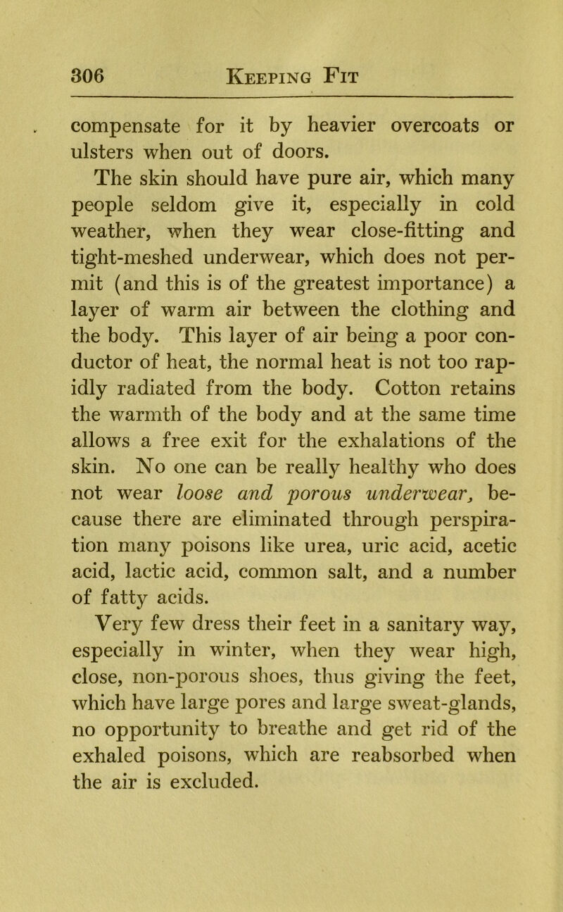 compensate for it by heavier overcoats or ulsters when out of doors. The skin should have pure air, which many people seldom give it, especially in cold weather, when they wear close-fitting and tight-meshed underwear, which does not per- mit (and this is of the greatest importance) a layer of warm air between the clothing and the body. This layer of air being a poor con- ductor of heat, the normal heat is not too rap- idly radiated from the body. Cotton retains the warmth of the body and at the same time allows a free exit for the exhalations of the skin. No one can be really healthy who does not wear loose and porous underwear^ be- cause there are eliminated through perspira- tion many poisons like urea, uric acid, acetic acid, lactic acid, common salt, and a number of fatty acids. Very few dress their feet in a sanitary way, especially in w^inter, when they wear high, close, non-porous shoes, thus giving the feet, which have large pores and large sweat-glands, no opportunity to breathe and get rid of the exhaled poisons, which are reabsorbed when the air is excluded.