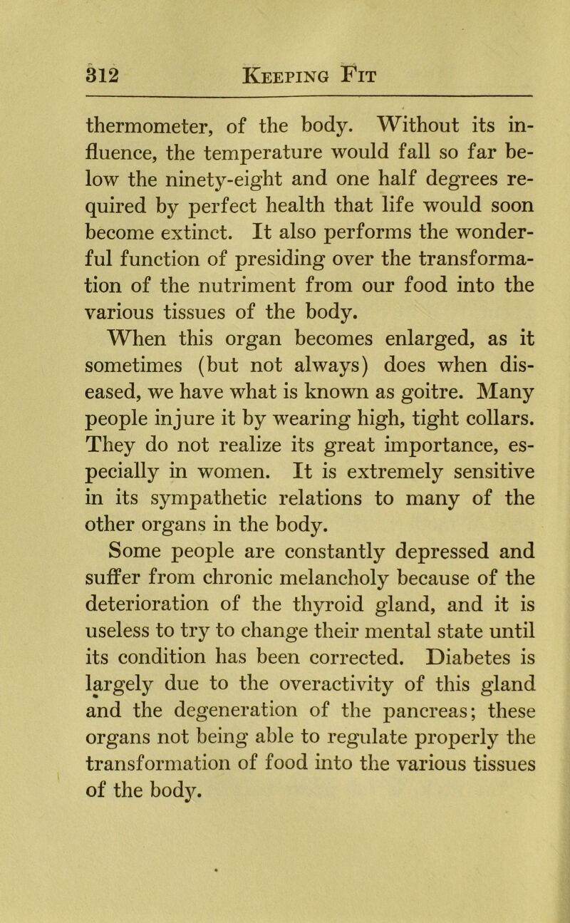 thermometer, of the body. Without its in- fluence, the temperature would fall so far be- low the ninety-eight and one half degrees re- quired by perfect health that life would soon become extinct. It also performs the wonder- ful function of presiding over the transforma- tion of the nutriment from our food into the various tissues of the body. When this organ becomes enlarged, as it sometimes (but not always) does when dis- eased, we have what is known as goitre. Many people injure it by wearing high, tight collars. They do not realize its great importance, es- pecially in women. It is extremely sensitive in its sympathetic relations to many of the other organs in the body. Some people are constantly depressed and suffer from chronic melancholy because of the deterioration of the thyroid gland, and it is useless to try to change their mental state until its condition has been corrected. Diabetes is largely due to the overactivity of this gland and the degeneration of the pancreas; these organs not being able to regulate properly the transformation of food into the various tissues of the body.