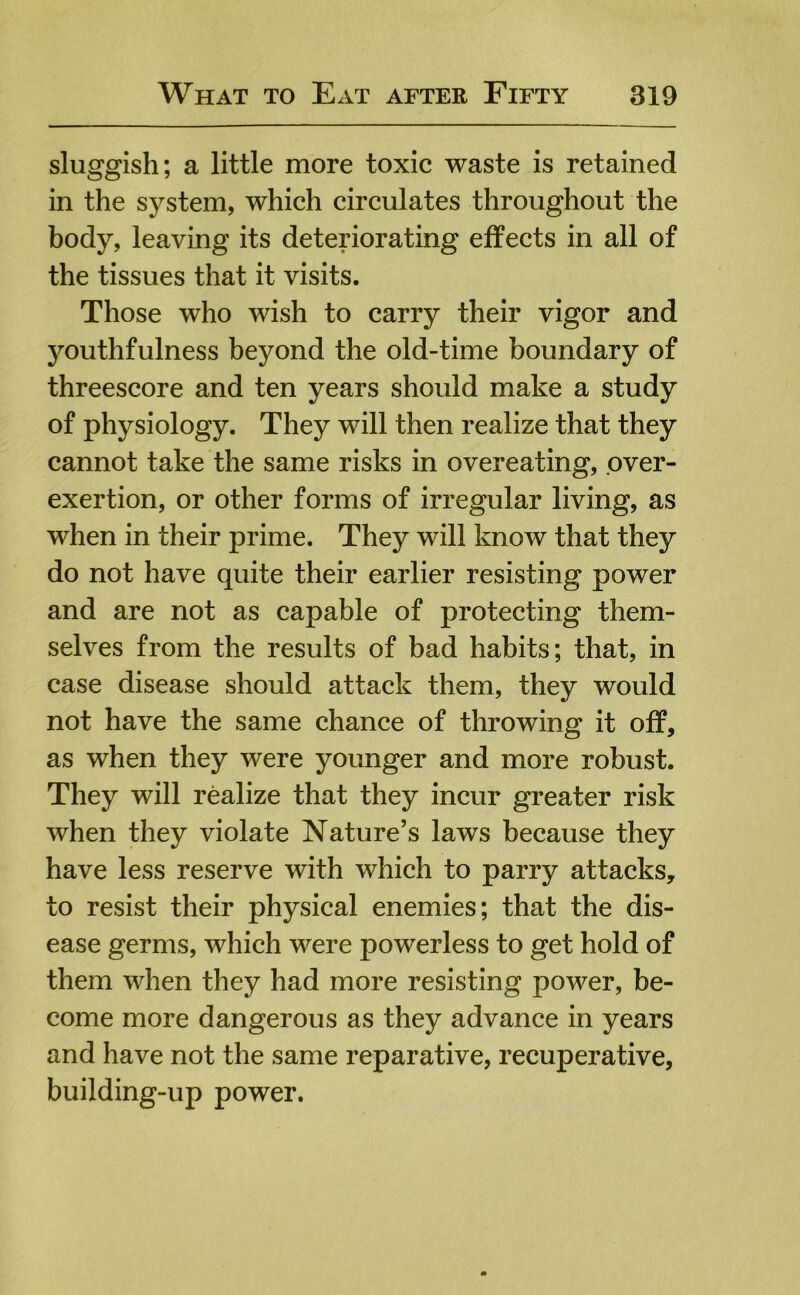 sluggish; a little more toxic waste is retained in the system, which circulates throughout the body, leaving its deteriorating effects in all of the tissues that it visits. Those who wish to carry their vigor and youthfulness beyond the old-time boundary of threescore and ten years should make a study of physiology. They will then realize that they cannot take the same risks in overeating, over- exertion, or other forms of irregular living, as when in their prime. They will know that they do not have quite their earlier resisting power and are not as capable of protecting them- selves from the results of bad habits; that, in case disease should attack them, they would not have the same chance of throwing it off, as when they were younger and more robust. They will realize that they incur greater risk when they violate Nature’s laws because they have less reserve with which to parry attacks, to resist their physical enemies; that the dis- ease germs, which were powerless to get hold of them when they had more resisting power, be- come more dangerous as they advance in years and have not the same reparative, recuperative, building-up power.