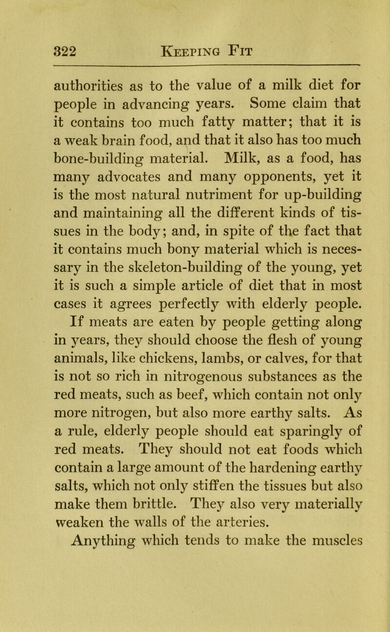 authorities as to the value of a milk diet for people in advancing years. Some claim that it contains too much fatty matter; that it is a weak hrain food, and that it also has too much hone-building material. Milk, as a food, has many advocates and many opponents, yet it is the most natural nutriment for up-building and maintaining all the different kinds of tis- sues in the body; and, in spite of the fact that it contains much bony material which is neces- sary in the skeleton-building of the young, yet it is such a simple article of diet that in most cases it agrees perfectly with elderly people. If meats are eaten by people getting along in years, they should choose the flesh of young animals, like chickens, lambs, or calves, for that is not so rich in nitrogenous substances as the red meats, such as beef, which contain not only more nitrogen, but also more earthy salts. As a rule, elderly people should eat sparingly of red meats. They should not eat foods which contain a large amount of the hardening earthy salts, which not only stiffen the tissues but also make them brittle. They also very materially weaken the walls of the arteries. Anything which tends to make the muscles
