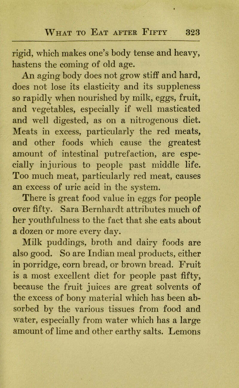 rigid, which makes one’s body tense and heavy, hastens the coming of old age. An aging body does not grow stiff and hard, does not lose its elasticity and its suppleness so rapidly when nourished by milk, eggs, fruit, and vegetables, especially if well masticated and well digested, as on a nitrogenous diet. Meats in excess, particularly the red meats, and other foods which cause the greatest amount of intestinal putrefaction, are espe- cially injurious to people past middle life. Too much meat, particularly red meat, causes an excess of uric acid in the system. There is great food value in eggs for people over fifty. Sara Bernhardt attributes much of her youthfulness to the fact that she eats about a dozen or more every day. Milk puddings, broth and dairy foods are also good. So are Indian meal products, either in porridge, corn bread, or brown bread. Fruit is a most excellent diet for people past fifty, because the fruit juices are great solvents of the excess of bony material which has been ab- sorbed by the various tissues from food and water, especially from water which has a large amount of lime and other earthy salts. Lemons