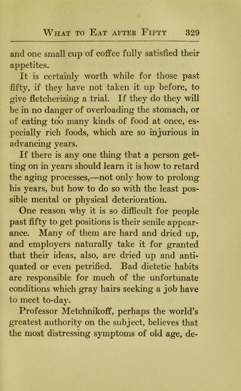 and one small cup of coffee fully satisfied their appetites. It is certainly worth while for those past fifty, if they have not taken it up before, to give fletcherizing a trial. If they do they will be in no danger of overloading the stomach, or of eating too many kinds of food at once, es- pecially rich foods, which are so injurious in advancing years. If there is any one thing that a person get- ting on in years should learn it is how to retard the aging processes,—not only how to prolong his years, but how to do so with the least pos- sible mental or physical deterioration. One reason why it is so difficult for people past fifty to get positions is their senile appear- ance. Many of them are hard and dried up, and employers naturally take it for granted that their ideas, also, are dried up and anti- quated or even petrified. Bad dietetic habits are responsible for much of the unfortunate conditions which gray hairs seeking a job have to meet to-day. Professor Metchnikoff, perhaps the world’s greatest authority on the subject, believes that the most distressing symptoms of old age, de-