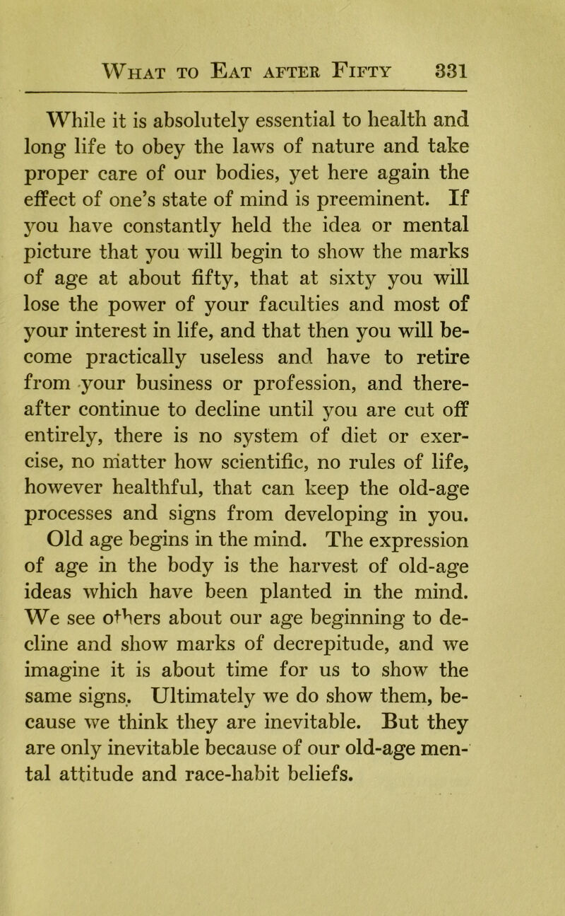 While it is absolutely essential to health and long life to obey the laws of nature and take proper care of our bodies, yet here again the effect of one’s state of mind is preeminent. If jmu have constantly held the idea or mental picture that you will begin to show the marks of age at about fifty, that at sixty you will lose the power of your faculties and most of your interest in life, and that then you will be- come practically useless and have to retire from -your business or profession, and there- after continue to decline until you are cut off entirely, there is no system of diet or exer- cise, no matter how scientific, no rules of life, however healthful, that can keep the old-age processes and signs from developing in you. Old age begins in the mind. The expression of age in the body is the harvest of old-age ideas which have been planted in the mind. We see others about our age beginning to de- cline and show marks of decrepitude, and we imagine it is about time for us to show the same signs.. Ultimately we do show them, be- cause we think they are inevitable. But they are only inevitable because of our old-age men- tal attitude and race-habit beliefs.