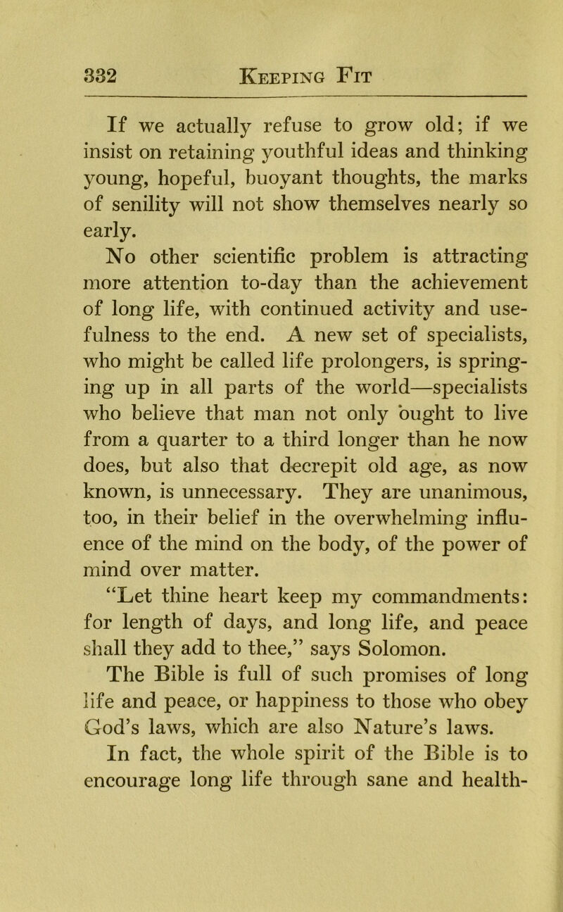If we actually refuse to grow old; if we insist on retaining youthful ideas and thinking young, hopeful, buoyant thoughts, the marks of senility will not show themselves nearly so early. No other scientific problem is attracting more attention to-day than the achievement of long life, with continued activity and use- fulness to the end. A new set of specialists, who might be called life prolongers, is spring- ing up in all parts of the world—specialists who believe that man not only ought to live from a quarter to a third longer than he now does, but also that decrepit old age, as now known, is unnecessary. They are unanimous, too, in their belief in the overwhelming influ- ence of the mind on the body, of the power of mind over matter. “Let thine heart keep my commandments: for length of days, and long life, and peace shall they add to thee,” says Solomon. The Bible is full of such promises of long life and peace, or happiness to those who obey God’s laws, which are also Nature’s laws. In fact, the whole spirit of the Bible is to encourage long life through sane and health-