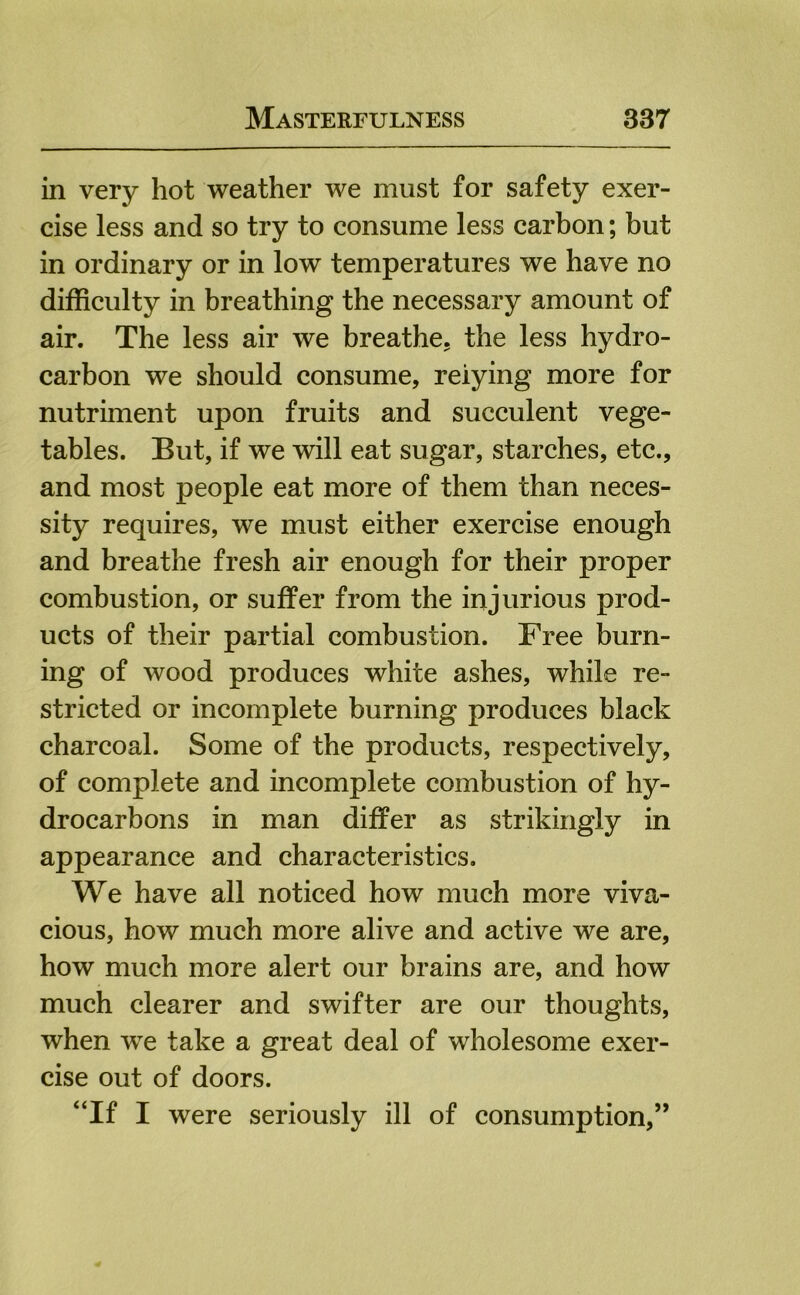 in very hot weather we must for safety exer- cise less and so try to consume less carbon; but in ordinary or in low temperatures we have no difficulty in breathing the necessary amount of air. The less air we breathe, the less hydro- carbon we should consume, relying more for nutriment upon fruits and succulent vege- tables. But, if we will eat sugar, starches, etc., and most people eat more of them than neces- sity requires, we must either exercise enough and breathe fresh air enough for their proper combustion, or suffer from the injurious prod- ucts of their partial combustion. Free burn- ing of wood produces white ashes, while re- stricted or incomplete burning produces black charcoal. Some of the products, respectively, of complete and incomplete combustion of hy- drocarbons in man differ as strikingly in appearance and characteristics. We have all noticed how much more viva- cious, how much more alive and active we are, how much more alert our brains are, and how much clearer and swifter are our thoughts, when we take a great deal of wholesome exer- cise out of doors. ‘Tf I were seriously ill of consumption,”