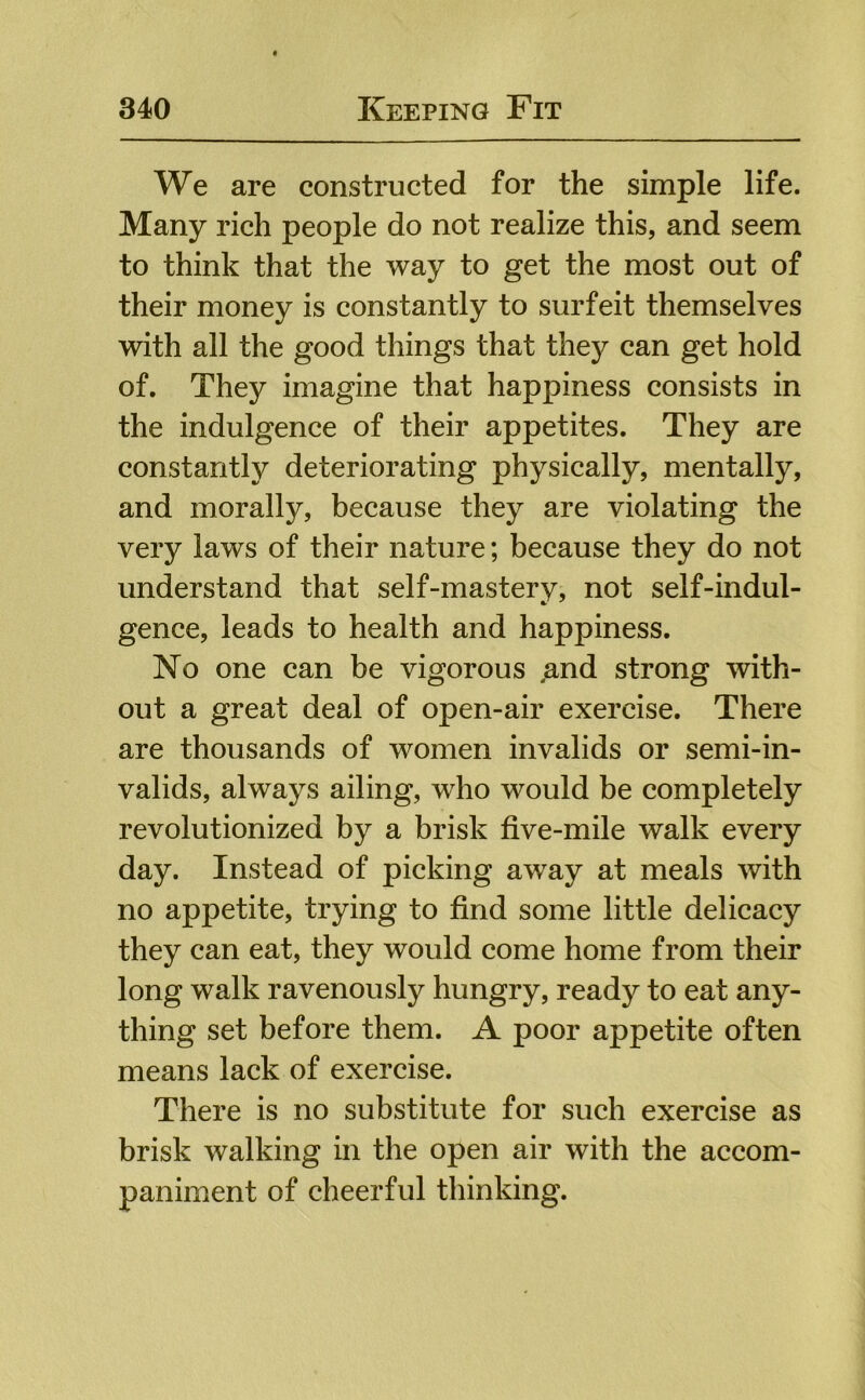 We are constructed for the simple life. Many rich people do not realize this, and seem to think that the way to get the most out of their money is constantly to surfeit themselves with all the good things that they can get hold of. They imagine that happiness consists in the indulgence of their appetites. They are constantly deteriorating physically, mentally, and morally, because they are violating the very laws of their nature; because they do not understand that self-mastery, not self-indul- gence, leads to health and happiness. No one can be vigorous ,and strong with- out a great deal of open-air exercise. There are thousands of women invalids or semi-in- valids, always ailing, who would be completely revolutionized by a brisk five-mile walk every day. Instead of picking away at meals with no appetite, trying to find some little delicacy they can eat, they would come home from their long walk ravenously hungry, ready to eat any- thing set before them. A poor appetite often means lack of exercise. There is no substitute for such exercise as brisk walking in the open air with the accom- paniment of cheerful thinking.