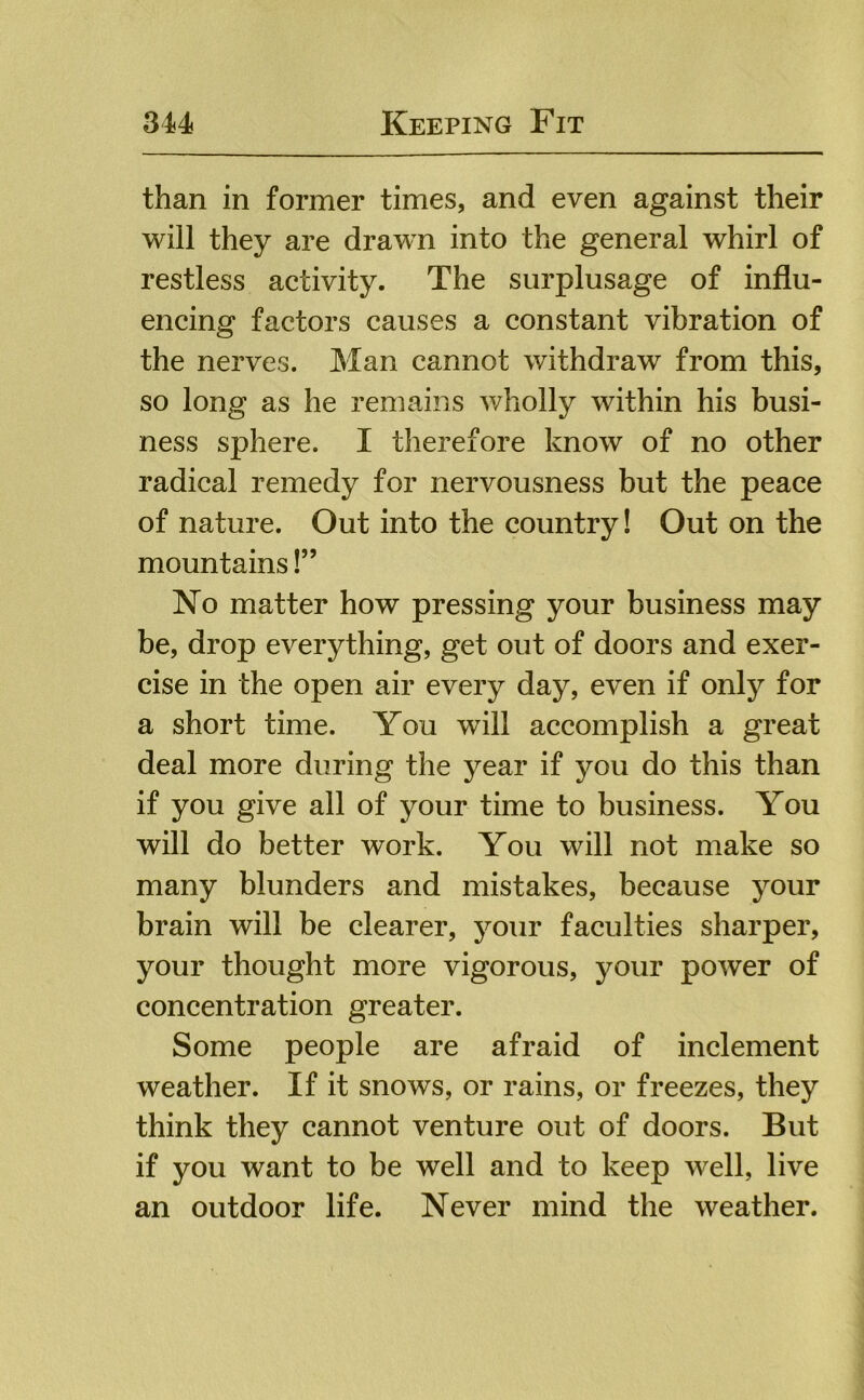 than in former times, and even against their will they are drawn into the general whirl of restless activity. The surplusage of influ- encing factors causes a constant vibration of the nerves. Man cannot withdraw from this, so long as he remains wholly within his busi- ness sphere. I therefore know of no other radical remedy for nervousness but the peace of nature. Out into the country! Out on the mountains!” No matter how pressing your business may be, drop everything, get out of doors and exer- cise in the open air every day, even if only for a short time. You will accomplish a great deal more during the year if you do this than if you give all of your time to business. You will do better work. You will not make so many blunders and mistakes, because your brain will be clearer, your faculties sharper, your thought more vigorous, your power of concentration greater. Some people are afraid of inclement weather. If it snows, or rains, or freezes, they think they cannot venture out of doors. But if you want to be well and to keep well, live an outdoor life. Never mind the weather.