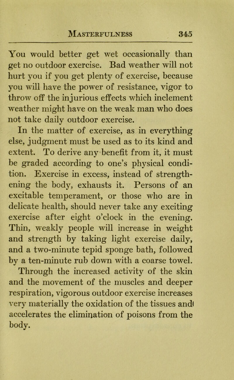 You would better get wet occasionally than get no outdoor exercise. Bad weather will not hurt you if you get plenty of exercise, because you will have the power of resistance, vigor to throw off the injurious effects which inclement weather might have on the weak man who does not take daily outdoor exercise. In the matter of exercise, as in everything else, judgment must be used as to its kind and extent. To derive any benefit from it, it must be graded according to one’s physical condi- tion. Exercise in excess, instead of strength- ening the body, exhausts it. Persons of an excitable temperament, or those who are in delicate health, should never take any exciting exercise after eight o’clock in the evening. Thin, weakly people will increase in weight and strength by taking light exercise daily, and a two-minute tepid sponge bath, followed by a ten-minute rub down with a coarse towel. Through the increased activity of the skin and the movement of the muscles and deeper respiration, vigorous outdoor exercise increases very materially the oxidation of the tissues andl accelerates the elimination of poisons from the body.