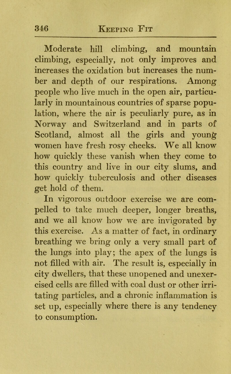 Moderate hill climbing, and mountain climbing, especially, not only improves and increases the oxidation but increases the num- ber and depth of our respirations. Among people who live much in the open air, particu- larly in mountainous countries of sparse popu- lation, where the air is peculiarly pure, as in Norway and Switzerland and in parts of Scotland, almost all the girls and young women have fresh rosy cheeks. We all know how quickly these vanish when they come to this country and live in our city slums, and how quickly tuberculosis and other diseases get hold of them. In vigorous outdoor exercise we are com- pelled to take much deeper, longer breaths, and we all know how w^e are invigorated by this exercise. As a matter of fact, in ordinary breathing we bring only a very small part of the lungs into play; the apex of the lungs is not filled with air. The result is, especially in city dwellers, that these unopened and unexer- cised cells are filled with coal dust or other irri- tating particles, and a chronic inflammation is set up, especially where there is any tendency to consumption.