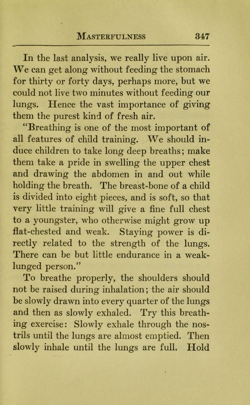 In the last analysis, we really live upon air. We can get along without feeding the stomach for thirty or forty days, perhaps more, but we could not live two minutes without feeding our lungs. Hence the vast importance of giving them the purest kind of fresh air. “Breathing is one of the most important of all features of child training. We should in- duce children to take long deep breaths; make them take a pride in swelling the upper chest and drawing the abdomen in and out while holding the breath. The breast-bone of a child is divided into eight pieces, and is soft, so that very little training will give a fine full chest to a youngster, who otherwise might grow up flat-chested and weak. Staying power is di- rectly related to the strength of the lungs. There can be but little endurance in a weak- lunged person.’' To breathe properly, the shoulders should not be raised during inhalation; the air should be slowly drawn into every quarter of the lungs and then as slowly exhaled. Try this breath- ing exercise; Slowly exhale through the nos- trils until the lungs are almost emptied. Then slowly inhale until the lungs are full. Hold
