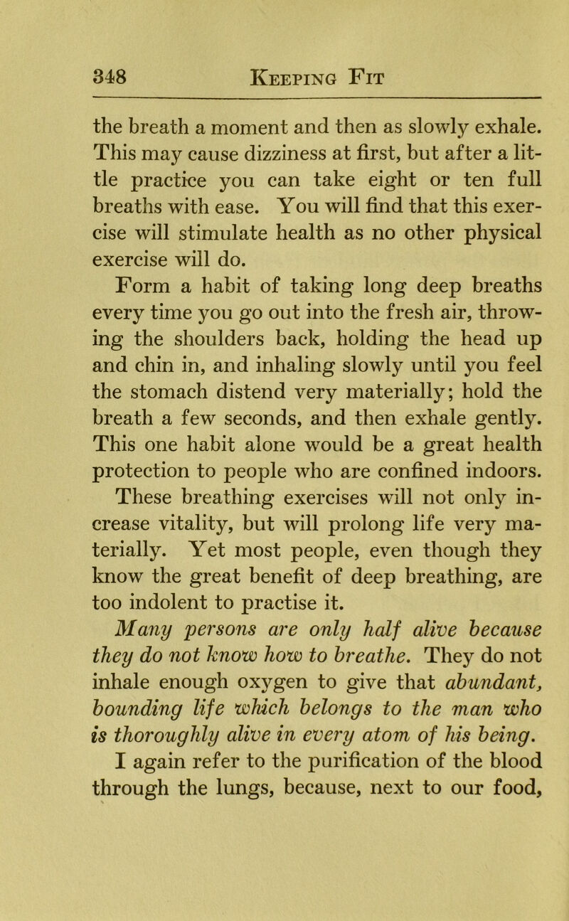 the breath a moment and then as slowly exhale. This may cause dizziness at first, but after a lit- tle practice you can take eight or ten full breaths with ease. You will find that this exer- cise will stimulate health as no other physical exercise will do. Form a habit of taking long deep breaths every time you go out into the fresh air, throw- ing the shoulders back, holding the head up and chin in, and inhaling slowly until you feel the stomach distend very materially; hold the breath a few seconds, and then exhale gently. This one habit alone would be a great health protection to people who are confined indoors. These breathing exercises will not only in- crease vitality, but will prolong life very ma- terially. Yet most people, even though they know the great benefit of deep breathing, are too indolent to practise it. Many persons are only half alive because they do not know how to breathe. They do not inhale enough oxygen to give that abundant, bounding life which belongs to the man who is thoroughly alive in every atom of his being, I again refer to the purification of the blood through the lungs, because, next to our food.