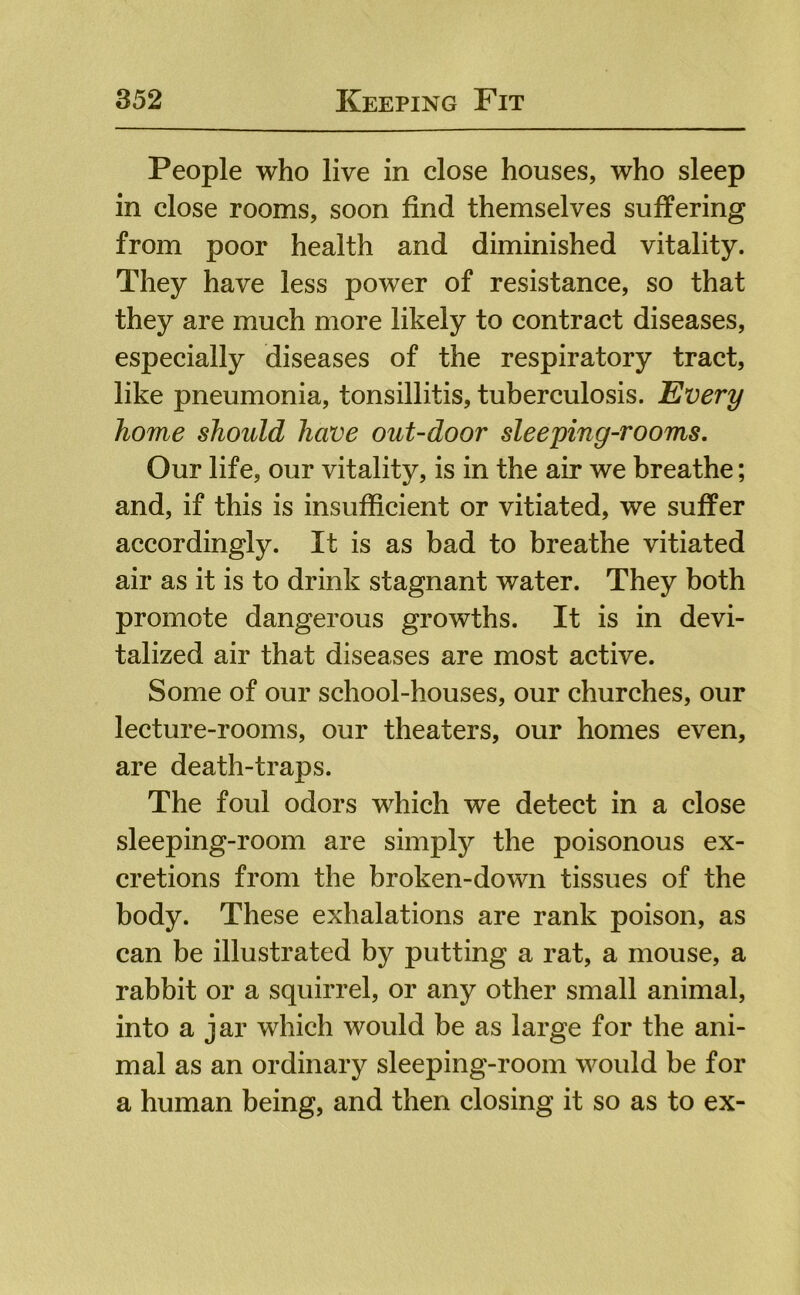 People who live in close houses, who sleep in close rooms, soon find themselves suffering from poor health and diminished vitality. They have less power of resistance, so that they are much more likely to contract diseases, especially diseases of the respiratory tract, like pneumonia, tonsillitis, tuberculosis. Every home should have out-door sleeping-rooms. Our life, our vitality, is in the air we breathe; and, if this is insufficient or vitiated, we suffer accordingly. It is as bad to breathe vitiated air as it is to drink stagnant water. They both promote dangerous growths. It is in devi- talized air that diseases are most active. Some of our school-houses, our churches, our lecture-rooms, our theaters, our homes even, are death-traps. The foul odors which we detect in a close sleeping-room are simply the poisonous ex- cretions from the broken-down tissues of the body. These exhalations are rank poison, as can be illustrated by putting a rat, a mouse, a rabbit or a squirrel, or any other small animal, into a jar which would be as large for the ani- mal as an ordinary sleeping-room would be for a human being, and then closing it so as to ex-