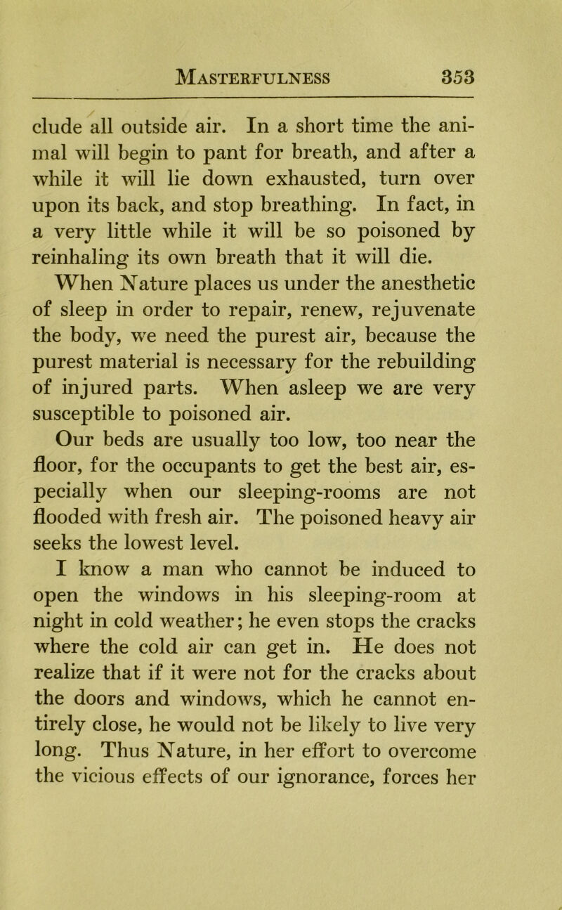 elude all outside air. In a short time the ani- mal will begin to pant for breath, and after a while it will lie down exhausted, turn over upon its back, and stop breathing. In fact, in a very little while it will be so poisoned by reinhaling its own breath that it will die. When Nature places us under the anesthetic of sleep in order to repair, renew, rejuvenate the body, we need the purest air, because the purest material is necessary for the rebuilding of injured parts. When asleep we are very susceptible to poisoned air. Our beds are usually too low, too near the floor, for the occupants to get the best air, es- pecially when our sleeping-rooms are not flooded with fresh air. The poisoned heavy air seeks the lowest level. I know a man who cannot be induced to open the windows in his sleeping-room at night in cold weather; he even stops the cracks where the cold air can get in. He does not realize that if it were not for the cracks about the doors and windows, which he cannot en- tirely close, he would not be likely to live very long. Thus Nature, in her effort to overcome the vicious effects of our ignorance, forces her