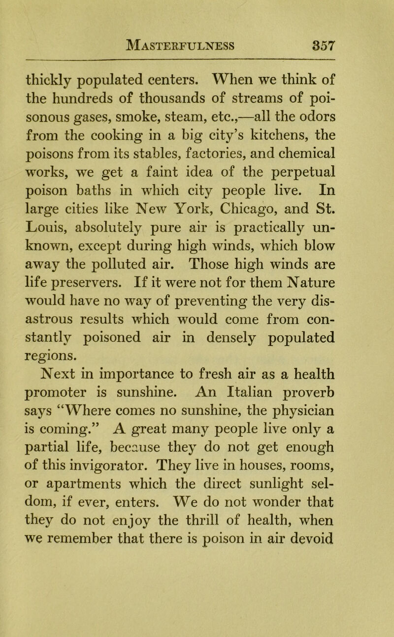 thickly populated centers. When we think of the hundreds of thousands of streams of poi- sonous gases, smoke, steam, etc.,—all the odors from the cooking in a big city’s kitchens, the poisons from its stables, factories, and chemical works, we get a faint idea of the perpetual poison baths in which city people live. In large cities like New York, Chicago, and St. Louis, absolutely pure air is practically un- known, except during high winds, which blow away the polluted air. Those high winds are life preservers. If it were not for them Nature would have no way of preventing the very dis- astrous results which would come from con- stantly poisoned air in densely populated regions. Next in importance to fresh air as a health promoter is sunshine. An Italian proverb says “Where comes no sunshine, the physician is coming.” A great many people live only a partial life, because they do not get enough of this invigorator. They live in houses, rooms, or apartments which the direct sunlight sel- dom, if ever, enters. We do not wonder that they do not enjoy the thrill of health, when we remember that there is poison in air devoid