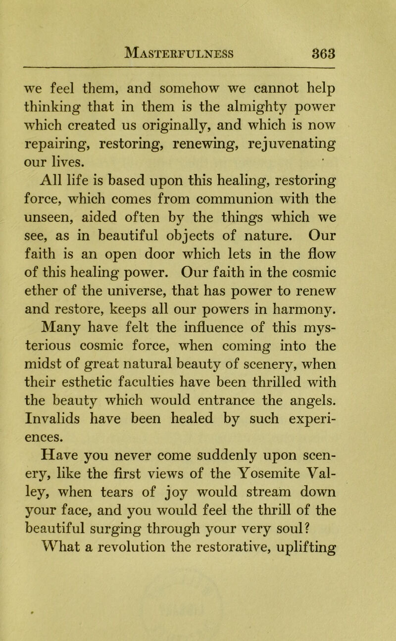 we feel them, and somehow we cannot help thinking that in them is the almighty power which created us originally, and which is now repairing, restoring, renewing, rejuvenating our lives. All life is based upon this healing, restoring force, which comes from communion with the unseen, aided often by the things which we see, as in beautiful objects of nature. Our faith is an open door which lets in the flow of this healing power. Our faith in the cosmic ether of the universe, that has power to renew and restore, keeps all our powers in harmony. Many have felt the influence of this mys- terious cosmic force, when coming into the midst of great natural beauty of scenery, when their esthetic faculties have been thrilled with the beauty which would entrance the angels. Invalids have been healed by such experi- ences. Have you never come suddenly upon scen- ery, like the first views of the Yosemite Val- ley, when tears of joy would stream down your face, and you would feel the thrill of the beautiful surging through your very soul? What a revolution the restorative, uplifting